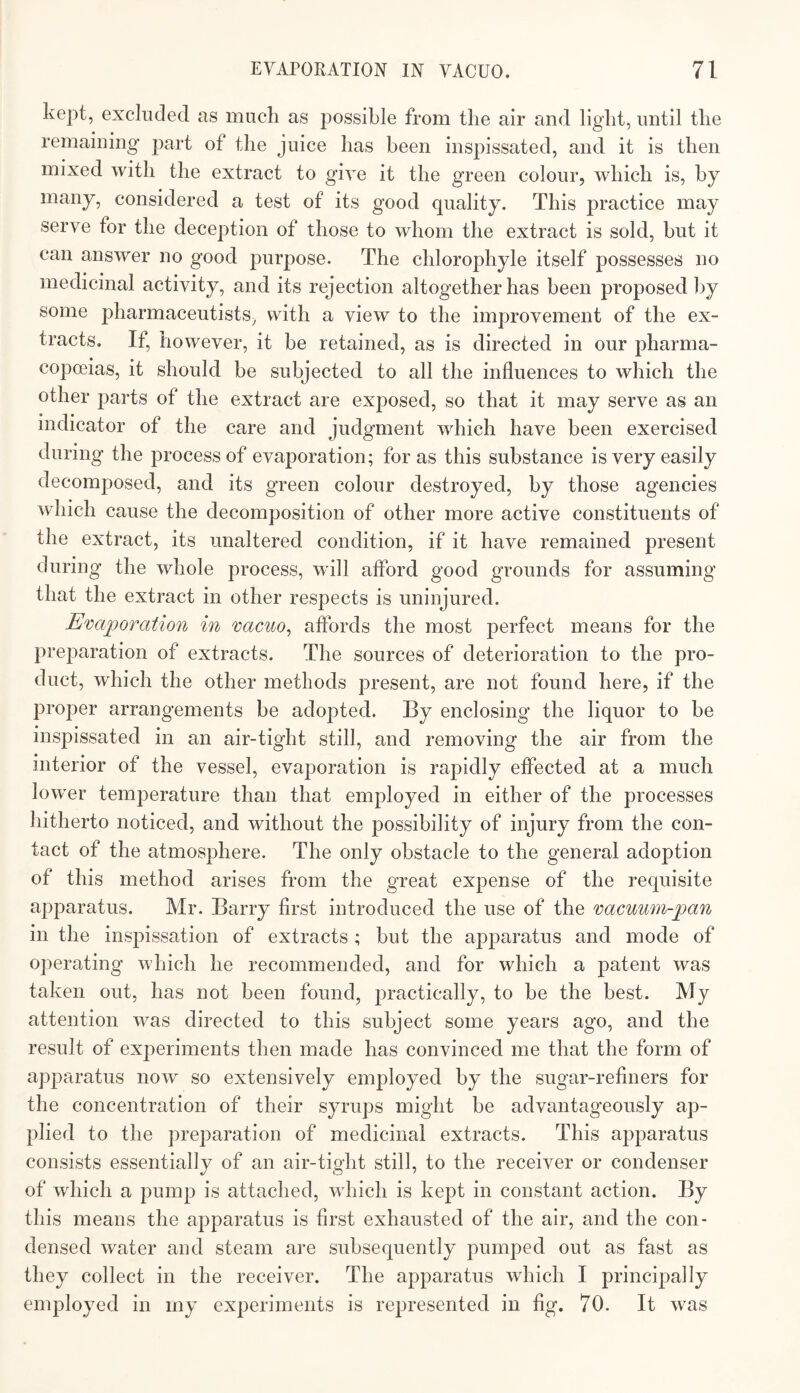 kept, excluded as much as possible from the air and light, until the remaining part of the juice has been inspissated, and it is then mixed with the extract to give it the green colour, which is, by many, considered a test of its good quality. This practice may serve for the deception of those to whom the extract is sold, but it can answer no good purpose. The chlorophyle itself possesses no medicinal activity, and its rejection altogether has been proposed by some pharmaceutists, with a view to the improvement of the ex¬ tracts. If, however, it be retained, as is directed in our pharma¬ copoeias, it should be subjected to all the influences to which the other parts of the extract are exposed, so that it may serve as an indicator of the care and judgment which have been exercised during the process of evaporation; for as this substance is very easily olecomposed, and its green colour destroyed, by those agencies which cause the decomposition of other more active constituents of the extract, its unaltered condition, if it have remained present during the whole process, will aflbrd good grounds for assuming that the extract in other respects is uninjured. Evajporation in 'cacuo^ aflbrds the most perfect means for the preparation of extracts. The sources of deterioration to the pro¬ duct, which the other methods present, are not found here, if the proper arrangements be adopted. By enclosing the liquor to be inspissated in an air-tight still, and removing the air from the interior of the vessel, evaporation is rapidly effected at a much lower temperature than that employed in either of the processes hitherto noticed, and without the possibility of injury from the con¬ tact of the atmosphere. The only obstacle to the general adoption of this method arises from the great expense of the requisite apparatus. Mr. Barry first introduced the use of the 'cacuwn-pan in the inspissation of extracts ; but the apparatus and mode of operating which he recommended, and for which a patent was taken out, has not been found, practically, to be the best. My attention was directed to this subject some years ago, and the result of experiments then made has convinced me that the form of apparatus now so extensively employed by the sugar-refiners for the concentration of their syrups might be advantageously ap¬ plied to the preparation of medicinal extracts. This apparatus consists essentially of an air-tight still, to the receiver or condenser of which a pump is attached, which is kept in constant action. By this means the apparatus is first exhausted of the air, and the con¬ densed water and steam are subsequently pumped out as fast as they collect in the receiver. The apparatus which I principally employed in my experiments is represented in fig. 70. It was