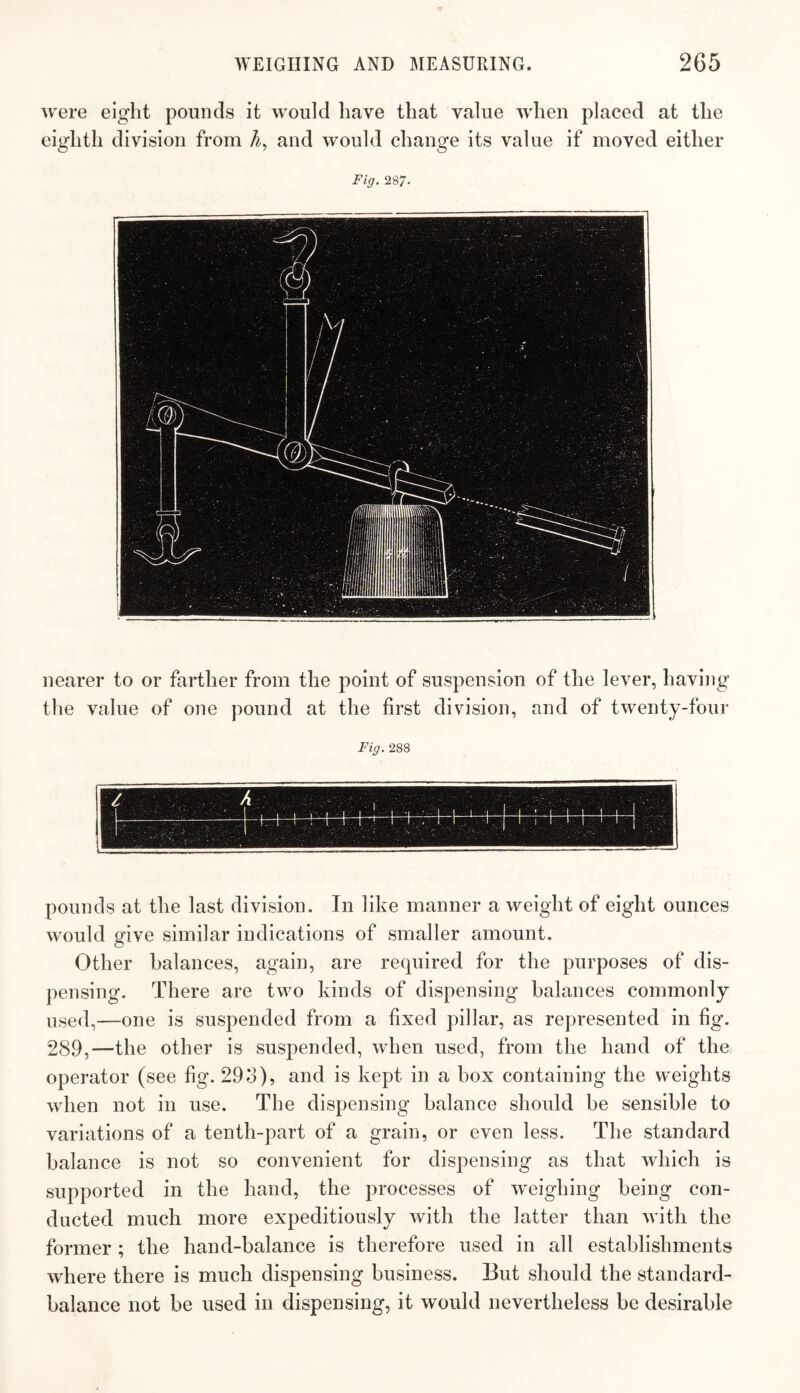 were eight pounds it would have that value when placed at the eighth division from A, and would change its value if moved either Fig. 287, nearer to or farther from the point of suspension of the lever, having the value of one pound at the first division, and of twenty-four Fig, 288 pounds at the last division. In like manner a weight of eight ounces would give similar indications of smaller amount. Other balances, again, are required for the purposes of dis¬ pensing. There are two kinds of dispensing balances commonly used,—one is suspended from a fixed pillar, as represented in fig. 289,—the other is suspended, when used, from the hand of the operator (see fig. 29o), and is kept in a box containing the weights when not in use. The dispensing balance should be sensible to variations of a tenth-part of a grain, or even less. The standard balance is not so convenient for dispensing as that which is supported in the hand, the processes of weighing being con¬ ducted much more expeditiously with the latter than with the former ; the hand-balance is therefore used in all establishments where there is much dispensing business. But should the standard- balance not be used in dispensing, it would nevertheless be desirable