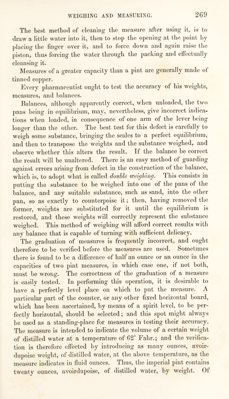 The best method of cleaning the measure after using it, is to draw a little water into it, then to stop the opening at the point by placing the finger over it, and to force down and again raise the piston, thus forcing the water through the packing and effectually cleansing it. Measures of a greater capacity than a pint are generally made of tinned copper. Every pharmaceutist ought to test the accuracy of his weights, measures, and balances. Balances, although apparently correct, when unloaded, the two pans being in equilibrium, may, nevertheless, give incorrect indica¬ tions when loaded, in consequence of one arm of the lever being longer than the other. The best test for this defect is carefully to weigh some substance, bringing the scales to a perfect equilibrium, and then to transpose the weights and the substance weighed, and observe whether this alters the result. If the balance be correct the result will be unaltered. There is an easy method of guarding against errors arising from defect in the construction of the balance, which is, to adopt what is called double weighing. This consists in putting the substance to be weighed into one of the pans of the balance, and any suitable substance, such as sand, into the other pan, so as exactly to counterpoise it; then, having removed the former, weights are substituted for it until the equilibrium is restored, and these weights will correctly represent the substance weighed. This method of weighing wdll afford correct results with any balance that is capable of turning with sufficient delicacy. The graduation of measures is frequently incorrect, and ought therefore to be verified before the measures are used. Sometimes there is found to be a difference of half an ounce or an ounce in the capacities of two pint measures, in which case one, if not both, must be wrong. The correctness of the graduation of a measure is easily tested. In performing this operation, it is desirable to have a perfectly level place on which to put the measure. A particular part of the counter, or any other fixed horizontal board, which has been ascertained, by means of a spirit level, to be per¬ fectly horizontal, should be selected; and this spot might always be used as a standing-place for measures in testing their accuracy. The measure is intended to indicate the volume of a certain weight of distilled water at a temperature of 62° Fahr.; and the verifica¬ tion is therefore effected by introducing as many ounces, avoir- dupoise weight, of distilled w^ater, at the above temperature, as the measure Indicates in fluid ounces. Thus, the imperial pint contains twenty ounces, avoirdupoise, of distilled water, by weight. Of