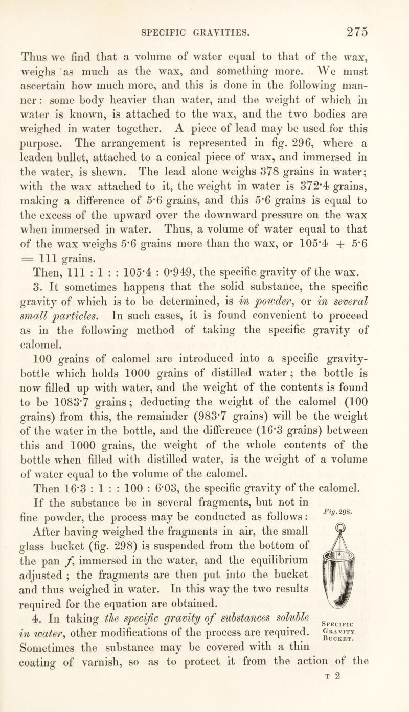 Thus we find that a volume of water equal to that of the wax, weighs as much as the wax, and something more. We must ascertain how much more, and this is done in the following man¬ ner : some body heavier than water, and the weight of which in water is known, is attached to the wax, and the two bodies are weighed in water together. A piece of lead may be used for this purpose. The arrangement is represented in fig. 296, where a leaden bullet, attached to a conical piece of wax, and immersed in the water, is shewn. The lead alone weighs 878 grains in water; with the wax attached to it, the weight in water is 872*4 grains, making a difference of 5*6 grains, and this 5*6 grains is equal to the excess of the upward over the downward pressure on the wax when immersed in water. Thus, a volume of water equal to that of the wax weighs 5*6 grains more than the w'ax, or 105*4 + 5*6 = 111 grains. Then, 111:1:: 105*4 : 0*949, the specific gravity of the wax. 8. It sometimes happens that the solid substance, the specific gravity of which is to be determined, is in powder^ or in several small particles. In such cases, it is found convenient to proceed as in the following method of taking the specific gravity of calomel. 100 grains of calomel are introduced into a specific gravity- bottle which holds 1000 grains of distilled water ; the bottle is now filled up with water, and the weight of the contents is found to be 1088*7 grains; deducting the weight of the calomel (100 grains) from this, the remainder (988*7 grains) will be the weight of the water in the bottle, and the difference (16*8 grains) between this and 1000 grains, the weight of the whole contents of the bottle when filled with distilled water, is the weight of a volume of water equal to the volume of the calomel. Then 16*8 : 1 : : 100 : 6*08, the specific gravity of the calomel. If the substance be in several fragments, but not in fine powder, the process may be conducted as follows: After having weighed the fragments in air, the small glass bucket (fig. 298) is suspended from the bottom of the pan /*, immersed in the water, and the equilibrium adjusted ; the fragments are then put into the bucket and thus weighed in water. In this way the two results required for the equation are obtained. 4. In taking the specific gravity of substances soluble in water., other modifications of the process are required. Sometimes the substance may be covered with a thin coating of varnish, so as to protect it from the action of the Fig. 298. Specific Gravity Bucket.