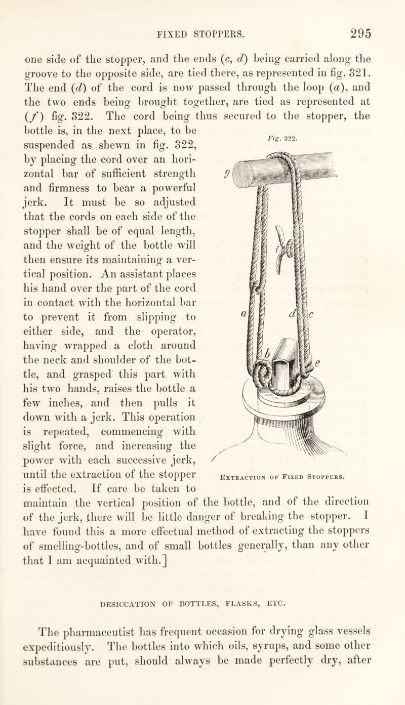 Fig. 322. one side of the stopper, and the ends (<?, d) being carried along the groove to the opposite side, are tied there, as represented in fig. S21. The end (d) of the cord is now passed through the loop (a), and the two ends being brought together, are tied as represented at (/*) fig. 822. The cord being thus secured to the stopper, the bottle is, in the next place, to be suspended as shewn in fig. 822, by placing the cord over an hori¬ zontal bar of sufficient strength and firmness to hear a powerful jerk. It must be so adjusted that the cords on each side of the stopper shall be of equal length, and the weight of the bottle will then ensure its maintaining a ver¬ tical position. An assistant places his hand over the part of the cord in contact with the horizontal bar to prevent it from slipping to either side, and the operator, having wrapped a cloth around the neck and shoulder of the bot¬ tle, and grasped this part with his two hands, raises the bottle a few inches, and then pulls it down with a jerk. This operation is repeated, commencing with slight force, and increasing the power with each successive jerk, until the extraction of the stopper is effected. If care be taken to Extraction of Fixed Stoppers. maintain the vertical position of the bottle, and of the direction of the jerk, there will be little danger of breaking the stopper. I have found this a more effectual method of extracting the stoppers of smelling-bottles, and of small bottles generally, than any other that I am acquainted with.] DESICCATION OF BOTTLES, FLASKS, ETC. The pharmaceutist has frequent occasion for drying glass vessels expeditiously. The bottles into which oils, syrups, and some other substances are put, should always be made perfectly dry, after