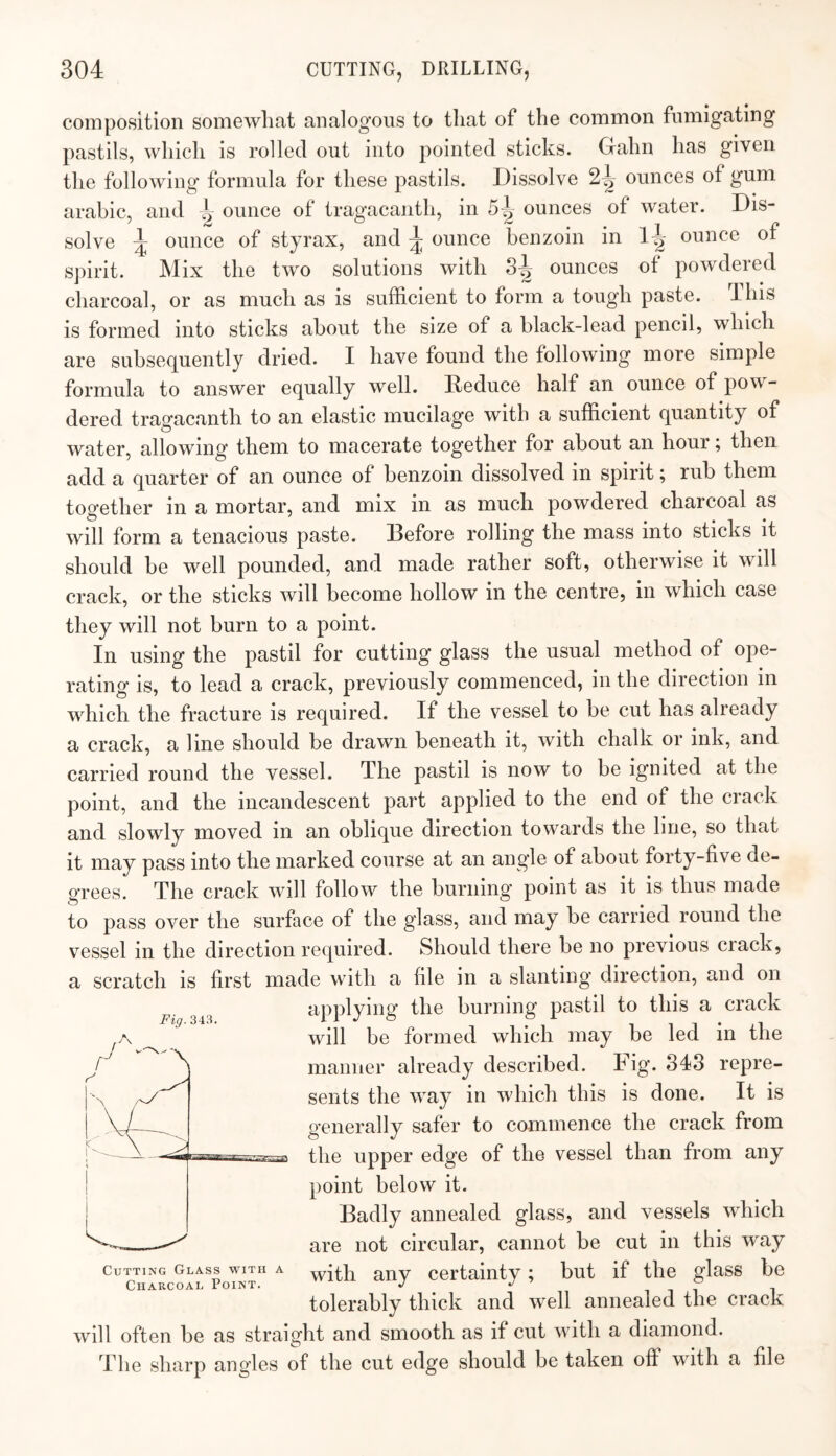 composition somewhat analogous to that of the common fumigating pastils, which is rolled out into pointed sticks. Gahn has given the following formula for these pastils. Dissolve 2^ ounces of gum arabic, and onnce of tragacanth, in 5^ ounces of water. Dis¬ solve ^ ounce of styrax, and ^ ounce benzoin in 1-^ ounce of spirit. Mix the two solutions with 8^ ounces of powdered charcoal, or as much as is sufficient to form a tough paste. This is formed into sticks about the size of a black-lead pencil, which are subsequently dried. I have found the following more simple formula to answer equally well. Reduce half an ounce of pow¬ dered traofacanth to an elastic mucilage with a sufficient quantity of water, allowing them to macerate together for about an hour; then add a quarter of an ounce of benzoin dissolved in spirit; rub them together in a mortar, and mix in as much powdered charcoal as will form a tenacious paste. Before rolling the mass into sticks it should be well pounded, and made rather soft, otherwise it will crack, or the sticks will become hollow in the centre, in which case they will not burn to a point. In using the pastil for cutting glass the usual method of ope¬ rating is, to lead a crack, previously commenced, in the direction in which the fracture is required. If the vessel to be cut has already a crack, a line should be drawn beneath it, with chalk or ink, and carried round the vessel. The pastil is now to be ignited at the point, and the incandescent part applied to the end of the crack and slowly moved in an oblique direction towards the line, so that it may pass into the marked course at an angle of about forty-five de¬ grees. The crack will follow the burning point as it is thus made to pass over the surface of the glass, and may be carried round the vessel in the direction required. Should there be no previous crack, a scratch is first made with a file in a slanting direction, and on applying the burning pastil to this a crack will be formed which may be led in the manner already described. Dig- 343 repre¬ sents the way in which this is done. It is generally safer to commence the crack from the upper edge of the vessel than from any point below it. Badly annealed glass, and vessels which are not circular, cannot be cut in this way with any certainty; but if the glass be tolerably thick and well annealed the crack will often be as straight and smooth as if cut with a diamond. The sharp angles of the cut edge should be taken off with a file Flff.343, Cutting Glass with a Charcoal Point.
