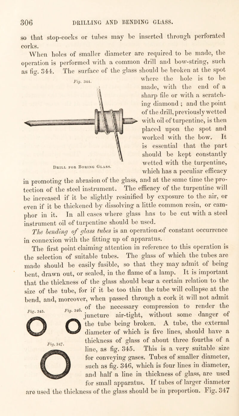 Fig. 344. Drill for Boring Glass. SO that stop-cocks or tubes may be inserted through perforated corks. When holes of smaller diameter are required to be made, the operation is performed with a common drill and bow-string, such as fig. 344. The surface of the glass should be broken at the spot where the hole is to be made, with the end of a sharp file or with a scratch¬ ing diamond ; and the point of the drill, previously wetted with oil of turpentine, is then placed upon the spot and worked with the bow. It is essential that the part should be kept constantly wetted with the turpentine, which has a peculiar efficacy in promoting the abrasion of the glass, and at the same time the pro¬ tection of the steel instrument. The efficacy of the turpentine will be increased if it be slightly resinified by exposure to the air, or even if it be thickened by dissolving a little common resin, or cam¬ phor in it. In all cases where glass has to be cut with a steel instrument oil of turpentine should be used. The bending of glass tubes is an operation ^f constant occurrence in connexion with the fitting up of apparatus. The first point claiming attention in reference to this operation is the selection of suitable tubes. The glass of which the tubes are made should be easily fusible, so that they may admit of being bent, drawn out, or sealed, in the flame of a lamp. It is important that the thickness of the glass should bear a certain relation to the size of the tube, for if it be too thin the tube will collapse at the bend, and, moreover, when passed through a cork it will not admit of the necessary compression to render the juncture air-tight, without some danger of the tube being broken, A tube, the external diameter of which is five lines, should have a thickness of glass of about three fourths of a line, as fig. 345. This is a very suitable size for conveying gases. Tubes of smaller diameter, such as fig. 346, which is four lines in diameter, and half a line in thickness of glass, are used for small apparatus. If tubes of larger diameter are used the thickness of the glass should be in proportion. Fig. 347 Fig. 345. Fig. 347.