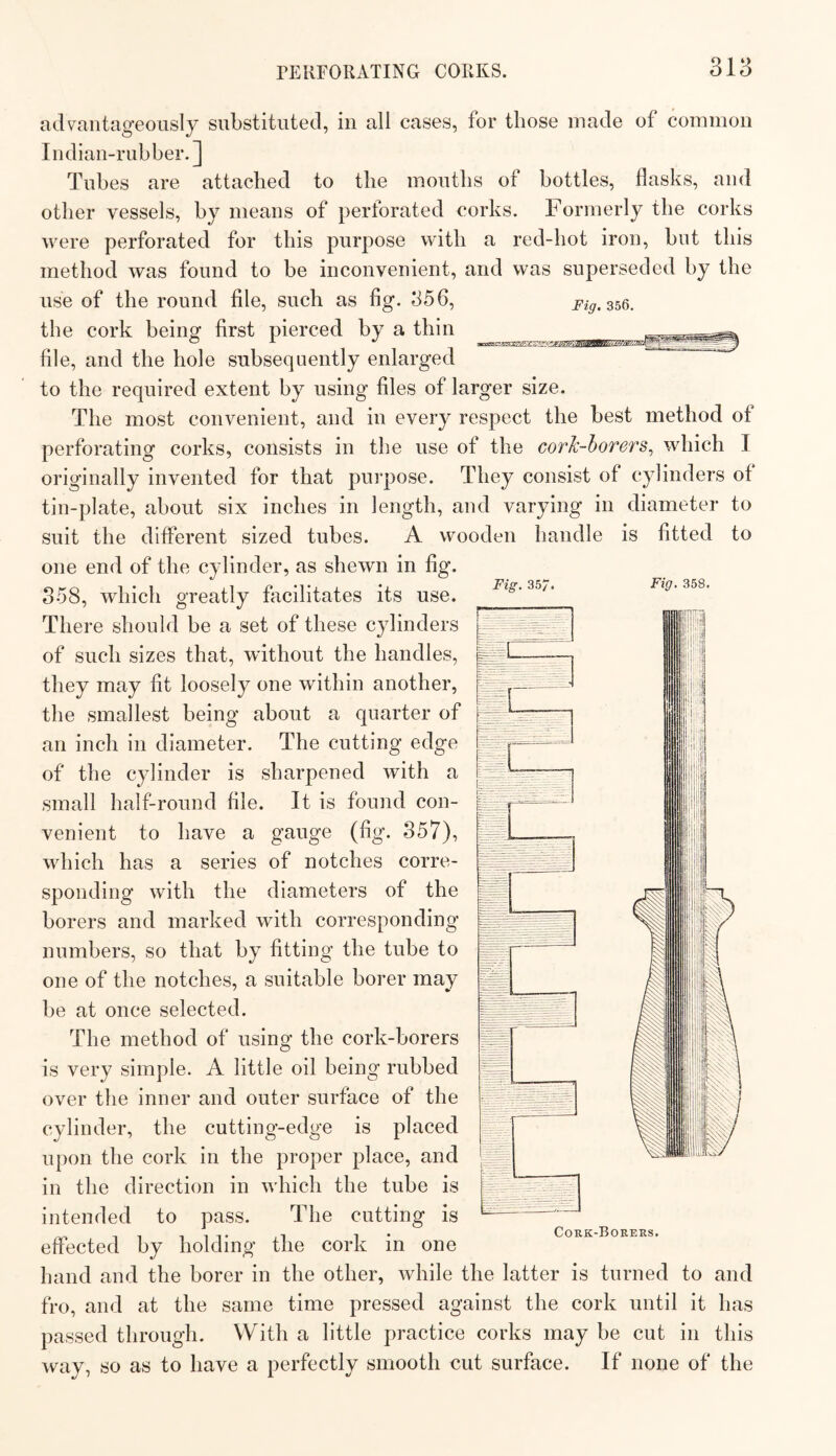 Fig. 357. Fig. 358. m'A advantageously substituted, in all cases, for those made of common Indian-rubber.] Tubes are attached to the mouths of bottles, flasks, and other vessels, by means of perforated corks. Formerly the corks were perforated for this purpose with a red-hot iron, hut this method was found to he inconvenient, and was superseded by the use of the round file, such as fig. 356, Fig. 356. the cork being first pierced by a thin file, and the hole subsequently enlarged to the required extent by using files of larger size. The most convenient, and in every respect the best method of perforating corks, consists in the use of the cork-borers^ which I originally invented for that purpose. They consist of cylinders of tin-plate, about six inches in length, and varying in diameter to suit the different sized tubes. A wooden handle is fitted to one end of the cylinder, as shewn in fig. 358, which greatly fiicilitates its use. There should he a set of these cylinders of such sizes that, without the handles, they may fit loosely one within another, the smallest being about a quarter of an inch in diameter. The cutting edge of the cylinder is sharpened with a small half-round file. It is found con¬ venient to have a gauge (fig. 857), which has a series of notches corre¬ sponding with the diameters of the borers and marked with corresponding numbers, so that by fitting the tube to one of the notches, a suitable borer may be at once selected. The method of using the cork-borers is very simple. A little oil being rubbed over the inner and outer surface of the cylinder, the cutting-edge is placed upon the cork in the proper place, and in the direction in which the tube is intended to pass. The cutting is effected by holding the cork in one hand and the borer in the other, while the latter is turned to and fro, and at the same time pressed against the cork until it has passed through. With a little practice corks may be cut in this way, so as to have a perfectly smooth cut surface. If none of the Cork-Borers.