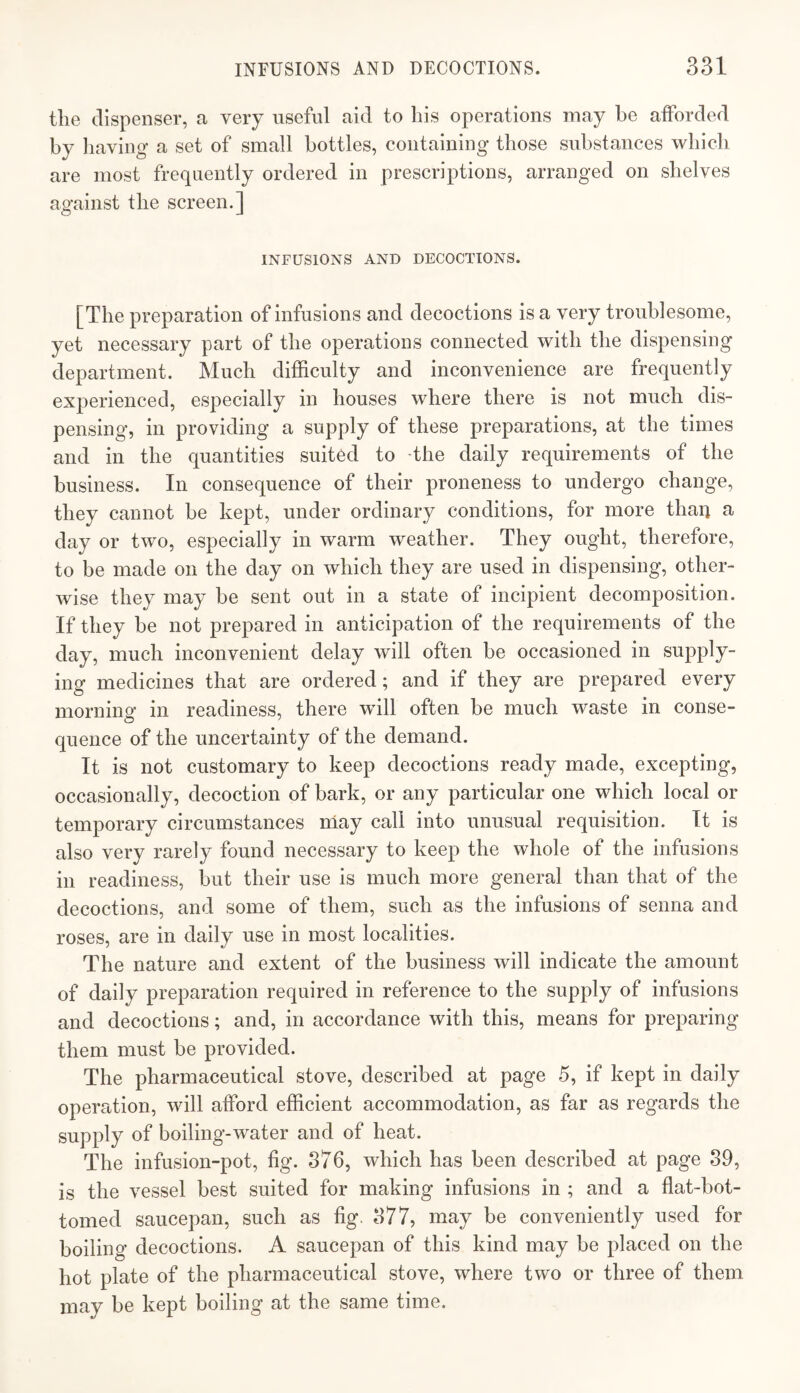 tlie dispenser, a very useful aid to his operations may be afforded by liaviug a set of small bottles, containing those substances which are most frequently ordered in prescriptions, arranged on shelves against the screen.] INFUSIONS AND DECOCTIONS. [The preparation of infusions and decoctions is a very troublesome, yet necessary part of the operations connected with the dispensing department. Much difficulty and inconvenience are frequently experienced, especially in houses where there is not much dis¬ pensing, in providing a supply of these preparations, at the times and in the quantities suited to -the daily requirements of the business. In consequence of their proneness to undergo change, they cannot be kept, under ordinary conditions, for more than a day or two, especially in warm weather. They ought, therefore, to be made on the day on which they are used in dispensing, other¬ wise they may be sent out in a state of incipient decomposition. If they be not prepared in anticipation of the requirements of the day, much inconvenient delay will often be occasioned in supply¬ ing medicines that are ordered; and if they are prepared every morning in readiness, there will often be much waste in conse¬ quence of the uncertainty of the demand. It is not customary to keep decoctions ready made, excepting, occasionally, decoction of bark, or any particular one which local or temporary circumstances niay call into unusual requisition. It is also very rarely found necessary to keep the whole of the infusions in readiness, l3ut their use is much more general than that of the decoctions, and some of them, such as the infusions of senna and roses, are in daily use in most localities. The nature and extent of the business will indicate the amount of daily preparation required in reference to the supply of infusions and decoctions; and, in accordance with this, means for preparing them must be provided. The pharmaceutical stove, described at page 5, if kept in daily operation, will afford efficient accommodation, as far as regards the supply of boiling-water and of heat. The infusion-pot, fig. 376, which has been described at page 89, is the vessel best suited for making infusions in ; and a flat-bot¬ tomed saucepan, such as fig. 877, may be conveniently used for boiling decoctions. A saucepan of this kind may be placed on the hot plate of the pharmaceutical stove, where two or three of them may be kept boiling at the same time.