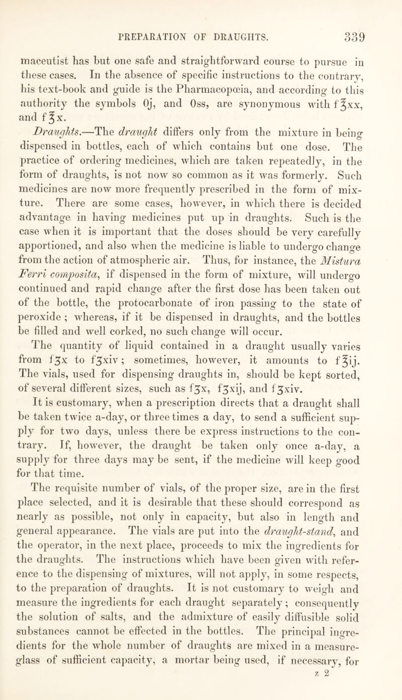 macentist has but one safe and straightforward course to pursue in these cases. In the absence of specific instructions to the contrary, his text-book and guide is the Pharmacopoeia, and according to this authority the symbols Oj, and Oss, are synonymous with f Jxx, and Draughts.—The draught differs only from the mixture in being dispensed in bottles, each of which contains but one dose. The practice of ordering medicines, which are taken repeatedly, in the form of draughts, is not now so common as it was formerly. Such medicines are now more frequently prescribed in the form of mix¬ ture. There are some cases, however, in which there is decided advantage, in having medicines put up in draughts. Such is the case when it is important that the doses should be very carefully apportioned, and also when the medicine is liable to undergo change from the action of atmospheric air. Thus, for instance, the Mistura Ferri composita^ if dispensed in the form of mixture, will undergo continued and rapid change after the first dose has been taken out of the bottle, the protocarbonate of iron passing to the state of peroxide ; whereas, if it be dispensed in draughts, and the bottles be filled and well corked, no such change will occur. The quantity of liquid contained in a draught usually varies from f^x to f^xiv; sometimes, however, it amounts to f^ij. The vials, used for dispensing draughts in, should be kept sorted, of several different sizes, such as f^x, f^xij, and f^xiv. It is customary, when a prescription directs that a draught shall be taken twice a-day, or three times a day, to send a sufficient sup¬ ply for two days, unless there be express instructions to the con¬ trary. If, however, the draught be taken only once a-day, a supply for three days may be sent, if the medicine will keep good for that time. The requisite number of vials, of the proper size, are in the first jdace selected, and it is desirable that these should correspond as nearly as possible, not only in capacity, but also in length and general appearance. The vials are put into the draught-stand^ and the operator, in the next place, proceeds to mix the ingredients for the draughts. The instructions which have been given with refer¬ ence to the dispensing of mixtures, will not apply, in some respects, to the preparation of draughts. It is not customary to weigh and measure the ingredients for each draught separately; consequently the solution of salts, and the admixture of easily diffusible solid substances cannot be effected in the bottles. The principal ingre¬ dients for the whole number of draughts are mixed in a measure- glass of sufficient ca})acity, a mortar being used, if necessary, for