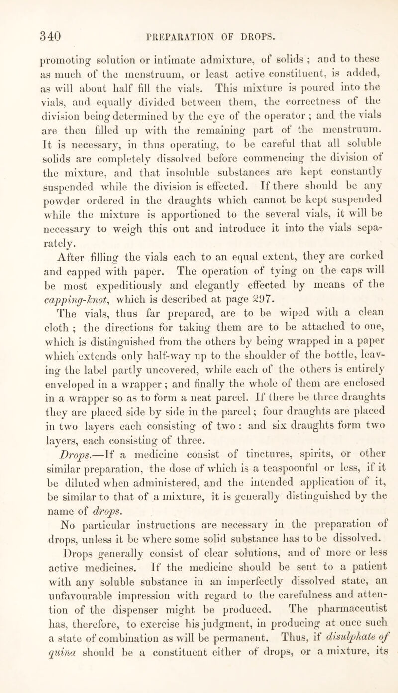 ])romotiiig‘ solution or intimate admixture, of solids ; and to these as much of the menstruum, or least active constituent, is added, as will about half fill the vials. This mixture is poured into the vials, and equally divided between them, the correctness of the division being determined by the eye of the operator ; and the vials are then filled up with the remaining part of the menstruum. It is necessary, in thus operating, to be careful that all soluble solids are completely dissolved before commencing the division ot the mixture, and that insoluble substances are kept constantly suspended while the division is effected. If there should he any powder ordered in the draughts which cannot be kept suspended while the mixture is apportioned to the several vials, it will he necessary to weigh this out and introduce it into the vials sepa¬ rately. After filling the vials each to an equal extent, they are corked and capped with paper. The operation of tying on the caps will be most expeditiously and elegantly effected by means of the capping-Jcnot^ which is described at page 297. The vials, thus far prepared, are to be wiped with a clean cloth ; the directions for taking them are to he attached to one, which is distinguished from the others by being wrapped in a paper which extends only half-way up to the shoulder of the bottle, leav¬ ing the label partly uncovered, while each of the others is entirely enveloped in a wrapper; and finally the whole of them are enclosed in a wrapper so as to form a neat parcel. If there he three draughts they are placed side by side in the parcel; four draughts are placed in two layers each consisting of two : and six draughts form two layers, each consisting of three. Drops.—If a medicine consist of tinctures, spirits, or other similar preparation, the dose of which is a teaspoonful or less, if it be diluted when administered, and the intended application of it, he similar to that of a mixture, it is generally distinguished by the name of drops. No particular instructions are necessary in the preparation of drops, unless it be where some solid substance has to be dissolved. Drops generally consist of clear solutions, and of more or less active medicines. If the medicine should be sent to a patient with any soluble substance in an imperfectly dissolved state, an unfavourable impression with regard to the carefulness and atten¬ tion of the dispenser might be produced. The pharmaceutist has, therefore, to exercise his judgment, in producing at once such a state of combination as will he permanent. Thus, it disulpliate of quina should be a constituent either of drops, or a mixture, its