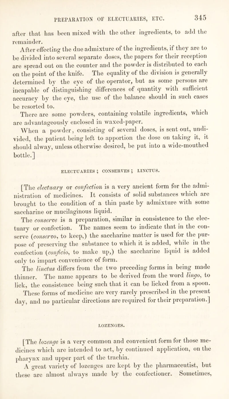 PREPARATION OF ELECTUARIES, ETC. after that has been mixed with the other ingredients, to add the remainder. After effecting the due admixture of the ingredients, if they are to be divided into several separate doses, the papers for their reception are spread out on the counter and the powder is distributed to each on the point of the knife. The equality of the division is generally determined by the eye of the operator, but as some persons are incapable of distinguishing differences of quantity with sufficient accuracy by the eye, the use of the balance should in such cases be resorted to. There are some powders, containing volatile ingredients, which are advantageously enclosed in waxed-paper. When a powder, consisting of several doses, is sent out, undi¬ vided, the patient being left to apportion the dose on taking it, it should alway, unless otherwise desired, be put into a wide-mouthed bottle.] ELECTUARIES; CONSERVES; LINCTUS. [The electuary or confection is a very ancient form for the admi¬ nistration of medicines. It consists of solid substances which are brought to the condition of a thin paste by admixture with some saccharine or mucilaginous liquid. The conserve is a preparation, similar in consistence to the elec¬ tuary or confection. The names seem to indicate that in the con¬ serve {conserve, to keep,) the saccharine matter is used for the pur¬ pose of preserving the substance to which it is added, while in the confection {conficio, to make up,) the saccharine liquid is added only to impart convenience of form. The linctus differs from the two preceding forms in being made thinner. The name appears to be derived from the word lingo, to lick, the consistence being such that it can be licked from a spoon. These forms of medicine are very rarely prescribed in the present day, and no particular directions are required for their preparation.] LOZENGES. [The lozenge is a very common and convenient form for those me¬ dicines which are intended to act, by continued application, on the pharynx and upper part of the trachia. A great variety of lozenges are kept by the pharmaceutist, but these are almost always made by the confectioner. Sometimes,