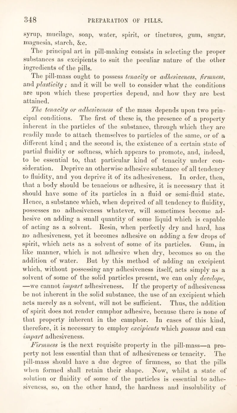 mucilage, soap, water, spirit, or tinctures, gum, sugar, magnesia, starch, &c. The principal art in pill-making consists in selecting the pro])er substances as excipients to suit the j^eculiar nature of the other ingredients of the pills. The pill-mass ought to possess tenacity or adhesiveness^ firmness^ and plasticity; and it will be well to consider what the conditions are upon which these properties depend, and how they are best attained. TJie tenacity or adhesiveness of the mass depends upon two prin¬ cipal conditions. The first of these is, the presence of a property inherent in the particles of the substance, through which they are readily made to attach themselves to particles of the same, or of a different kind ; and the second is, the existence of a certain state of partial fluidity or softness, which appears to promote, and, indeed, to be essential to, that particular kind of tenacity under con¬ sideration. Deprive an otherwise adhesive substance of all tendency to finidity, and you deprive it of its adhesiveness. In order, then, that a body should be tenacious or adhesive, it is necessary that it should have some of its particles in a fluid or semi-fluid state. Hence, a substance which, when deprived of all tendency to fluidity, possesses no adhesiveness whatever, wdll sometimes become ad¬ hesive on adding a small quantity of some liquid which is capable of acting as a solvent. Resin, when perfectly dry and hard, has no adhesiveness, yet it becomes adhesive on adding a few drops of spirit, which acts as a solvent of some of its particles. Gum, in like manner, which is not adhesive when dry, becomes so on the addition of water. But by this method of adding an excipient which, without possessing any adhesiveness itself, acts simply as a solvent of some of the solid particles present, we can only develope^ —we cannot impart adhesiveness. If the property of adhesiveness be not inherent in the solid substance, the use of an excipient which acts merely as a solvent, will not be sufficient. Thus, the addition of spirit does not render camphor adhesive, because there is none of that property inherent in the camphor. In cases of this kind, therefore, it is necessary to employ excipients which possess and can impart adhesiveness. Firmness is the next requisite property in the pill-mass—a pro¬ perty not less essential than that of adhesiveness or tenacity. The pill-mass should have a due degree of firmness, so that the pills when formed shall retain their shape. Now, whilst a state of solution or fluidity of some of the particles is essential to adhe¬ siveness, so, on the other hand, the hardness and insolubility of