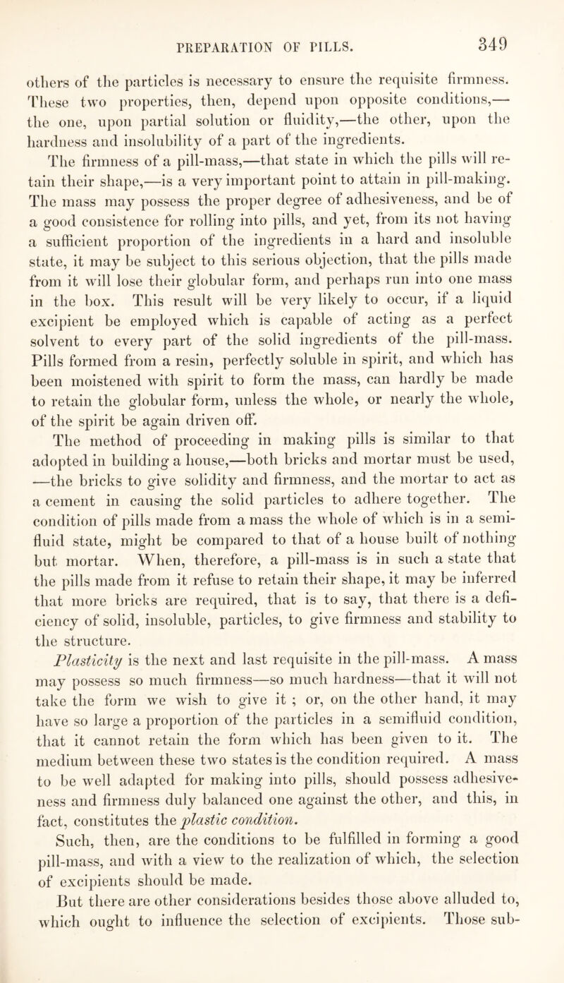 others of the particles is necessary to ensure the requisite firmness. These two properties, then, depend upon opposite conditions,— the one, upon partial solution or fluidity,—the other, upon the hardness and insoluhility of a part of the ingredients. The firmness of a pill-mass,—that state in which the pills will re¬ tain their shape,—is a very important point to attain in pill-making. The mass may possess the proper degree of adhesiveness, and he of a good consistence for rolling into pills, and yet, from its not having a sufficient proportion of the ingredients in a hard and insoluble state, it may be subject to this serious objection, that the pills made from it will lose their globular form, and perhaps run into one mass in the box. This result will be very likely to occur, if a liquid excipient be employed which is capable of acting as a perfect solvent to every part of the solid ingredients of the pill-mass. Pills formed from a resin, perfectly soluble in spirit, and which has been moistened with spirit to form the mass, can hardly he made to retain the globular form, unless the whole, or nearly the whole, of the spirit be again driven off. The method of proceeding in making pills is similar to that adopted in building a house,—both bricks and mortar must he used, —the bricks to give solidity and firmness, and the mortar to act as a cement in causing the solid particles to adhere together. The condition of pills made from a mass the whole of which is in a semi¬ fluid state, might be compared to that of a house built of nothing but mortar. When, therefore, a pill-mass is in such a state that the pills made from it refuse to retain their shape, it may he inferred that more bricks are required, that is to say, that there is a defi¬ ciency of solid, insoluble, particles, to give firmness and stability to the structure. Plasticity is the next and last requisite in the pill-mass. A mass may possess so much firmness—so much hardness—that it will not take the form we wish to give it ; or, on the other hand, it may have so large a proportion of the particles in a semifluid condition, that it cannot retain the form which has been given to it. The medium between these two states is the condition required. A mass to he well adapted for making into pills, should possess adhesive¬ ness and firmness duly balanced one against the other, and this, in fact, constitutes the plastic condition. Such, then, are the conditions to be fulfilled in forming a good pill-mass, and with a view to the realization of which, the selection of excipients should be made. But there are other considerations besides those above alluded to, which ought to influence the selection of excipients. Those sub-