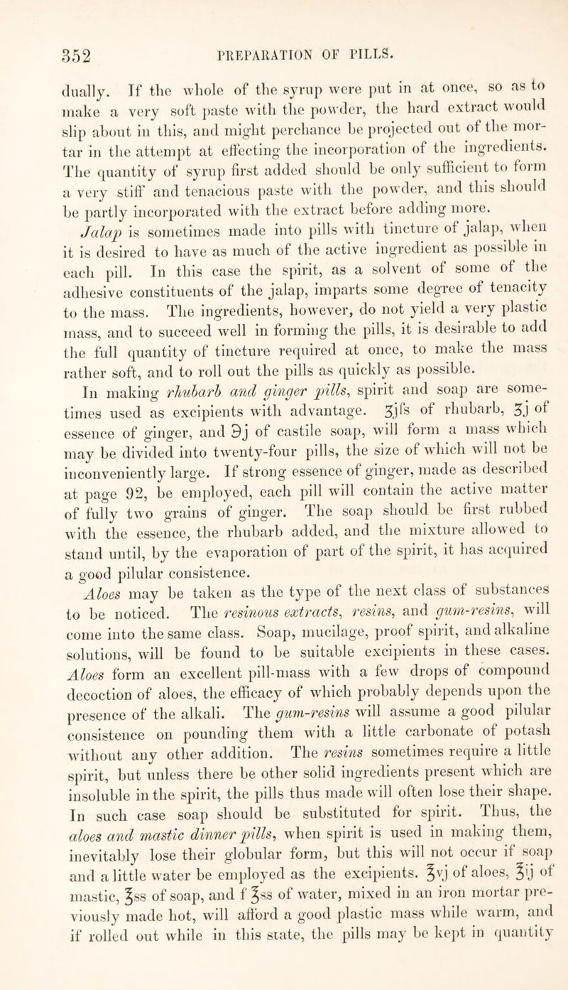 dually. If the whole of the syrup were put in at once, so as to make a very soft })aste with the pow'der, the hard extract would slip about in this, and might perchance be projected out of the mor¬ tar in the attempt at ejecting the incorporation of the ingredients, ddie quantity of syrup first added should be only sufficient to foim a very stiff and tenacious paste wdth the powder, and this should be partly incorporated with the extract before adding more. Jalap is sometimes made into pills with tincture of jalap, when it is desired to have as much of the active ingredient as possible m each pill. In this case the spirit, as a solvent of some of the adhesive constituents of the jalap, imparts some degree of tenacity to the mass. The ingredients, how^ever, do not yield a very plastic mass, and to succeed well in forming the pills, it is desirable to add the full quantity of tincture required at once, to make the mass rather soft, and to roll out the pills as quickly as possible. In making TliubaTh and ^ingen pills^ spirit and soap are some¬ times used as excipients with advantage, ^jfs of rhubarb, 5j of essence of ginger, and 9j of castile soap, will form a mass which may be divided into twenty-four pills, the size of which will not be inconveniently large. If strong essence of ginger, made as desciibed at pag'e 92, be employed, each pill will contain the active mattei of fully two grains of ginger. The soap should be first rubbed with the essence, the rhubarb added, and the mixture allowed to stand until, by the evaporation of part of the spirit, it has acquired a good pilular consistence. Aloes may be taken as the type of the next class of substances to be noticed. The resinous extracts^ resins, and gum-resins, will come into the same class. Soap, mucilage, proof spirit, and alkaline solutions, will be found to be suitable excipients in these cases. Aloes form an excellent pill-mass with a few drops of compound decoction of aloes, the efficacy of wdiich probably depends upon the presence of the alkali. The gum-resins will assume a good pilular consistence on pounding them with a little carbonate of potash without any other addition. The resins sometimes require a little spirit, but unless there be other solid ingredients present which are insoluble in the spirit, the pills thus made will often lose their shape. In such case soap should be substituted for spirit. Thus, the aloes and mastic dinner pills, when spirit is used in making them, inevitably lose their globular form, but this will not occur if soap and a little w ater be employed as the excipients, ^vj of aloes, ^ij of mastic, ^ss of soap, and f ^ss of water, mixed in an iron mortar pre¬ viously made hot, will afford a good plastic mass while warm, and if rolled out while in this state, the pills may be ke])t in quantity