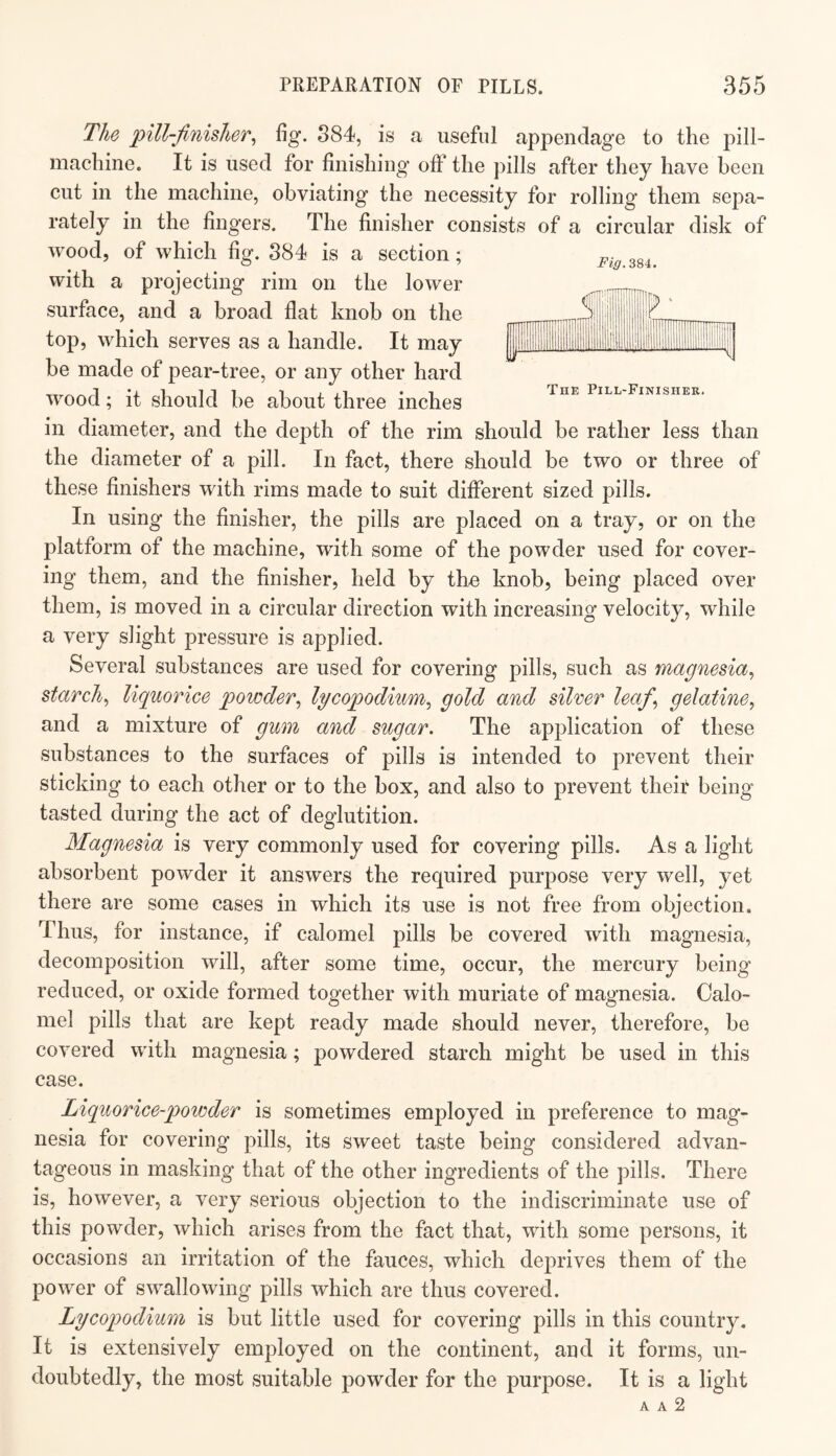 imTF HD II The Pill-Finisher. The pill-finisher^ fig. 884, is a useful appendage to the pill- machine. It is used for finishing off the pills after they have been cut in the machine, obviating the necessity for rolling them sepa¬ rately in the fingers. The finisher consists of a circular disk of wood, of which fig. 884 is a section; with a projecting rim on the lower surface, and a broad flat knob on the top, which serves as a handle. It may be made of pear-tree, or any other hard wood; it should be about three inches in diameter, and the dej^th of the rim should be rather less than the diameter of a pill. In fact, there should be two or three of these finishers with rims made to suit different sized pills. In using the finisher, the pills are placed on a tray, or on the platform of the machine, with some of the powder used for cover¬ ing them, and the finisher, held by the knob, being placed over them, is moved in a circular direction with increasing velocity, while a very slight pressure is applied. Several substances are used for covering pills, such as magnesia^ starchy liquorice powder^ lycopodium^ gold and silver leaf^ gelatine^ and a mixture of gum and sugar. The application of these substances to the surfaces of pills is intended to prevent their sticking to each other or to the box, and also to prevent their being tasted during the act of deglutition. Magnesia is very commonly used for covering pills. As a light absorbent powder it answers the required purpose very well, yet there are some cases in which its use is not free from objection. Thus, for instance, if calomel pills be covered with magnesia, decomposition will, after some time, occur, the mercury being reduced, or oxide formed together with muriate of magnesia. Calo¬ mel pills that are kept ready made should never, therefore, be covered with magnesia; powdered starch might be used in this case. Liquorice-powder is sometimes employed in preference to mag¬ nesia for covering pills, its sweet taste being considered advan¬ tageous in masking that of the other ingredients of the pills. There is, however, a very serious objection to the indiscriminate use of this powder, which arises from the fact that, with some persons, it occasions an irritation of the fauces, which deprives them of the power of swallowing pills which are thus covered. Lycopodium is but little used for covering pills in this country. It is extensively employed on the continent, and it forms, un¬ doubtedly, the most suitable powder for the purpose. It is a light A A 2