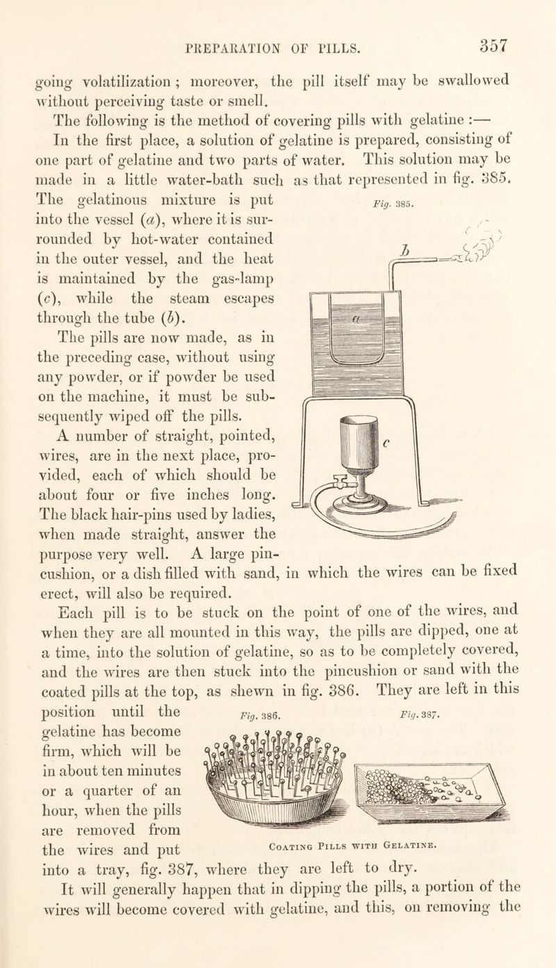 Fig. 385. going volatilization ; moreover, the pill itself may be swallowed without perceiving taste or smell. The following is the method of covering pills with gelatine :— In the first place, a solution of gelatine is prepared, consisting of one part of gelatine and two parts of water. This solution may be made in a little water-bath such as that represented in fig. 385. The gelatinous mixture is put into the vessel («), where it is sur¬ rounded by hot-water contained in the outer vessel, and the heat is maintained by the gas-lamp (c), while the steam escapes through the tube (5). The pills are now made, as in the preceding case, without using any powder, or if powder be used on the machine, it must be sub¬ sequently wiped off the pills. A number of straight, pointed, wires, are in the next place, pro¬ vided, each of which should be about four or five inches long. The black hair-pins used by ladies, when made straight, answer the purpose very well. A large pin¬ cushion, or a dish filled with sand, in which the wires can be fixed erect, will also be required. Each pill is to be stuck on the point of one of the wires, and when they are all mounted in this way, the pills are dipped, one at a time, into the solution of gelatine, so as to be completely covered, and the wires are then stuck into the pincushion or sand with the coated pills at the top, as shewn in fig. 886. They are left in this position until the Fig.mQ. Fig.^sj. gelatine has become firm, which will be in about ten minutes or a quarter of an hour, when the pills are removed from the wires and put coating pills with gelatine. into a tray, fig. 887, where they are left to dry. It will generally happen that in dipping the pills, a portion of the wires will become covered with gelatine, and this, on removing the