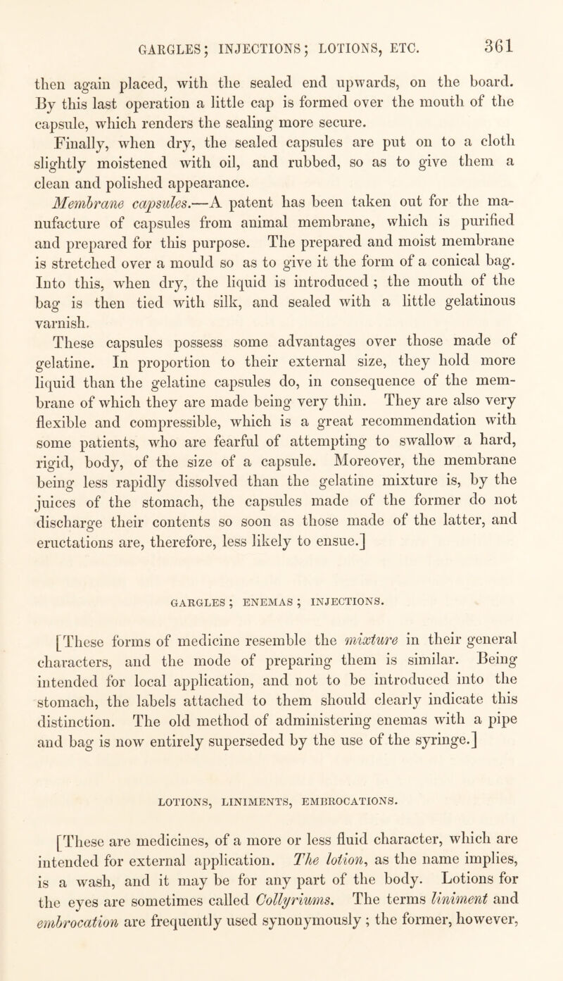 GARGLES; INJECTIONS; LOTIONS, ETC. then again placed, with the sealed end upwards, on the board. By this last operation a little cap is formed over the mouth of the capsule, which renders the sealing more secure. Finally, when dry, the sealed capsules are put on to a cloth slightly moistened with oil, and rubbed, so as to give them a clean and polished appearance. Membrane capsules,—A patent has been taken out for the ma¬ nufacture of capsules from animal membrane, which is purified and prepared for this purpose. The prepared and moist membrane is stretched over a mould so as to give it the form of a conical bag. Into this, when dry, the liquid is introduced ; the mouth of the bag is then tied with silk, and sealed with a little gelatinous varnish. These capsules possess some advantages over those made of gelatine. In proportion to their external size, they hold more liquid than the gelatine capsules do, in consequence of the mem¬ brane of which they are made being very thin. They are also very flexible and compressible, which is a great recommendation with some patients, who are fearful of attempting to swallow a hard, rigid, body, of the size of a capsule. Moreover, the membrane being less rapidly dissolved than the gelatine mixture is, by the juices of the stomach, the capsules made of the former do not discharge their contents so soon as those made of the latter, and eructations are, therefore, less likely to ensue.] GARGLES ; ENEMAS ; INJECTIONS. [These forms of medicine resemble the mixture in their general characters, and the mode of preparing them is similar. Being intended for local application, and not to be introduced into the stomach, the labels attached to them should clearly indicate this distinction. The old method of administering enemas with a pipe and bag is now entirely superseded by the use of the syringe.] LOTIONS, LINIMENTS, EMBROCATIONS. [These are medicines, of a more or less fluid character, which are intended for external application. The lotion,, as the name implies, is a wash, and it may be for any part of the body. Lotions for the eyes are sometimes called Collyriums, The terms liniment and embrocation are frequently used synonymously ; the former, however.