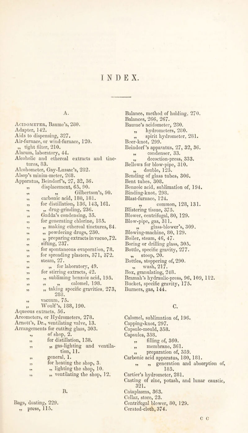 INDEX. A. Acidometer, Baume’s, 280. Adapter, 142. Aids to dispensing, 327. Air-furnace, or wind-furnace, 120. ,, tight filter, 210. Alarum, laboratory, 44. Alcoholic and ethereal extracts and tinc¬ tures, 83. Alcohometer, Gay-Lussac’s, 282. Alsop’s minim-meter, 268. Apparatus, Beindorf’s, 27, 32, 36. ,, displacement, 65, 90. „ „ Gilbertson’s, 90. „ carbonic acid, 180, 181. „ for distillation, 136, 143, 161. ,, „ drug-grinding, 236. 99 99 95 99 99 99 99 99 99 99 99 99 99 99 Gadda’s condensing, 35. for generating chlorine, 185. „ making ethereal tinctures, 84. „ powdering drugs, 230. „ preparing extracts in vacuo, 72. sifting, 237. for spontaneous evaporation, 78. for spreading plasters, 371, 372. steam, 27. „ for laboratory, 49. for stirring extracts, 42. „ subliming benzoic acid, 195. „ „ calomel, 198. „ taking specific gravities, 273, 288. ,, vacuum, 75. „ Woulf’s, 188, 190. Aqueous extracts, 56. Areometers, or Hydrometers, 278. Arnott’s, Dr., ventilating valve, 13. Arrangements for cutting glass, 303. „ of shop, 2. „ for distillation, 138. „ „ gas-lighting and ventila¬ tion, 11. „ general, 1. „ for heating the shop, 3. „ „ lighting the shop, 10. „ „ ventilating the shop, 12. B. Bags, dusting, 229. „ press, 115. Balance, method of holding, 270. Balances, 266, 267. Baume’s acidometer, 280. „ hydrometers, 280. ,, spirit hydrometer, 281. Beer-knot, 299. Beindorf’s apparatus, 27, 32, 36. „ condenser, 33. „ decoction-press,.333. Bellov/s for blow-pipe, 310. ,, double, 125. Bending of glass tubes, 306. Bent tubes, 308. Benzoic acid, sublimation of, 194. Binding-knot, 298. Blast-furnace, 124. „ common, 128, 131. Blistering tissue, 375. Blower, centrifugal, 80, 129. Blow-pipe, gas, 311. „ glass-blower's, 309. Blowing-machine, 80, 129. Boiler, steam, 46, 47. Boring or drilling glass, 305. Bottle, specific gravity, 277. „ stoop, 20. Bottles, stoppering of, 290. „ wash, 217. Box, granulating, 248. Bramah's hydraulic-press, 96, 109, 112. Bucket, specific gravity, 175. Burners, gas, 144. C. Calomel, sublimation of, 196. Capping-knot, 297. Capsule-mould, 358. Capsules, 358. „ filling of, 360. „ membrane, 361. „ preparation of, 359. Carbonic acid apparatus, 180, 181. „ „ generation and absorption of, 185. Cartier’s hydrometer, 281. Casting of zinc, potash, and lunar caustic, 321. Cataplasms, 363. Cellar, store, 23. Centrifugal blower, 80, 129. Cerated-cloth, 374. C C