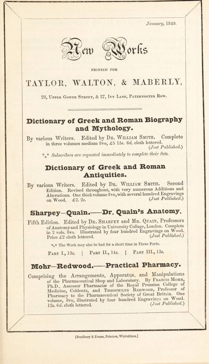 January, 1849. iw PRINTED FOR TAYLOR, WALTON, & MALE ELY, 28j Upper Gower Street, & 27, Ivy Lane, Paternoster Row. iOictionary of Greek and Homan Hiography and Mythology. By various Writers. Edited by Dr. William Smith. Complete in three volumes medium 8vo, £5 15s. 6c?. cloth lettered. (Just Published.') Subscribers are reyiiicsted immediately to complete their Sets. Dictionary of Greek and Homan Antiquities. By various Writers. Edited by Dr. William Smith. Second Edition. Revised throughout, with very numerous Additions and Alterations. One thick volume 8vo,with several hundred Engravings on Wood. £2. 2s. Published.) Sharpey—Quain.-Dr. Quain^s Anatomy. Fifth Edition. Edited by Dr. Sharpey and Mr. Quain, Professors of Anatomy and Physiology in University College, London. Complete in 2 vols. 8vo. Illustrated by four hundred Engravings on Wood. Price £2 cloth lettered. (Just Published.) *** The Work may also be had for a short time in Three Parts. Part I., 13s. [ Part II., 14s. j Part III., 13s. Mohr—Hedwood.-Practical Pharmacy. Comprising the Arrangements, Apparatus, and Manipulations of the Pharmaceutical Shop and Laboratory. By Francis Mohr, Ph.D., Assessor Pharmacise of the Royal Prussian College oi Medicine, Coblentz, and Theophilus Redwood, Professor ot Pharmacy to the Pharmaceutical Society of Great Britain. One volume, 8VO, illustrated by four hundred Engravings on Wood 12s. 6c?. cloth lettered. (Just Published.) [Bradbury & Evans, Printers, Wbitefriars.]