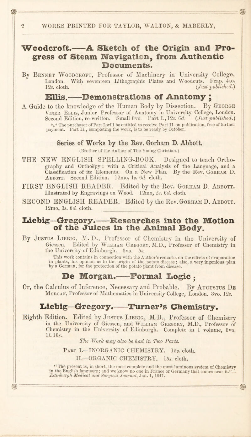 Woodcroft.-A Sketch of the Origin and Pro¬ gress of Steam Wavigati©n, from Authentic I^ocuments« By Bennet Woodcroft, Professor of Macliincry in University College, London. With seventeen Lithographic Plates and Woodcuts. Fcap. 4to. i 125. cloth. ' (Jlist imllislLed.) j ISllis.-demonstrations of Anatomy ; I A Guide to the knowledge of the Human Body by Dissection. By George i ViNER Ellis, Junior Professor of Anatomy in University College, London. I Second Edition, re-written. Small 8vo. Part I., 12s. 6f?. {Just published.) \ *** The purchaser of Part I.will he entitled to receive Part II. on publication, free of further j payment. Part II., completing the work, is to be ready by October. ; Series of Works by the Eev. Gorham B. Abbott. (Brother of the Author of The Young Christian.) THE NEW ENGLISH SPELLING-BOOK. Designed to teach Ortho- I graphy and Orthoepy : with a Critical Analysis of the Language, and a Classification of its Elements. On a New Plan. By the Rev. Gorham D. Abbott. Second Edition. 12mo, Is. Qd. cloth. - FIRST ENGLISH READER. Edited hy the Rev. Gorham D. Abbott. Illustrated by Engravings on Wood. 12mo, 2s. Qd. cloth. SECOND ENGLISH READER. Edited hy the Rev. Gorham D. Abbott. | 12mo, 3s. Qd. cloth. Liebig—Gregory.-Researches into the Motion of the Juices in the Animal Body, | I By Justus Liebig, M. D., Professor of Chemistry in the University of H Giessen. Edited by William Gregory, M.D., Professor of Chemistry in ' the University of Edinburgh. 8vo. 5s. ! This work contains in connection with the Author’s remarks on the effects of evaporation j in plants, his opinion as to the origin of the potato disease; also, a very ingenious plan | by a German, for the protection of the potato plant from disease. Be Morgan.-Formal Logic ■ Or, the Calculus of Inference, Necessary and Probable. By Augustus De | Morgan, Professor of Mathematics in University College, London. 8vo. 12s. Liebig—Gregory.-Turner^s Chemistry. Eighth Edition. Edited hy Justus Liebig, M.D., Professor of Chemistry in the University of Giessen, and William Gregory, M.D., Professor of j Chemistry in the University of Edinburgh. Complete in 1 volume, 8vo, ll. 10s. The Wo7dc may also be had in Two Parts. Part I.—INORGANIC CHEMISTRY. 15s. cloth. II.—ORGANIC CHEMISTRY. 15s. cloth. “ The present is, in short, the most complete and the most luminous system of Chemistry in the English language; and we know no one in France or Germany that comes near it.”—■ ‘ Edmhurgh Medical and Surgical Journal, Jan. 1, 1847. j