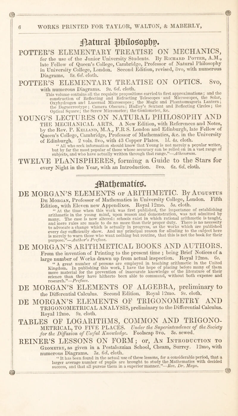 #)aturnl POTTER’S ELEMENTARY TREATISE ON MECHANICS, for the use of the Junior University Students. By Richard Potter, A.M., late Fellow of Queen’s College, Cambridge, Professor of Natural Philosophy in University College, London. Second Edition, revised, 8vo, with numerous Diagi’ams. os. GtL cloth. POTTER’S ELEMENTARY TREATISE ON OPTICS. 8vo, with numerous Diagrams. 9s. Gd. cloth. This volume contains all the requisite propositions carried to first approximations ; and the construction of Reflecting and Refracting Telescopes and Microscopes, the Solar, Oxyhydrogen and Lucernal Microscopes; the Magic and Phantasmagoria Lantern; the Daguerreotype; Camera Obscura; Hadley’s Sextant and Reflecting Circles ; the Optical Square; the Screw Micrometer; the Goniometer, &c. YOUNG'S LECTUEES ON NATUEAL PHILOSOPHY AND THE MECHANICAL ARTS. A New Edition, with References and Notes, by the Rev. P. Kelland, M.A., F.R S. London and Edinburgh, late Fellow of Queen’s College, Cambridge, Professor of Mathematics, &c. in the University of Edinburgh. 2 vols. 8vo, with 43 Copper Plates. IZ, 45. cloth. “ All who seek information should know that Young is not merely a popular writer, hut by far the most popular of those whose accuracy can be relied on in a vast range of subjects, and who have actually written through that range.”—Athe?icBum. TWELVE PLANISPHEEES, forming a Guide to the Stars for every Night in the Year, with an Introduction. 8vo. 6s. Gd. cloth. DE MORGAN’S ELEMENTS or ARITHMETIC. By Augustus De Morgan, Professor of Mathematics in University College, London. Fifth Edition, with Eleven new Appendixes. Royal 12mo. 5s. cloth. “ At the time when this work was first published, the importance of establishing arithmetic in the young mind, upon reason and demonstration, was not admitted by many. The case is now altered: schools exist in which rational arithmetic is taught, and mere rules are made to do no more than their proper duty. There is no necessity to advocate a change which is actually in progress, as the works which are published every day sufficiently show. And my principal reason for alluding to the subject here is merely to warn those who want nothmg but routine, that this is not the book for their purpose.”—Author’’s Preface. DE MOEGAN'S AEITHMETICAL BOOKS AND AUTHOES. From the invention of Printing to the present time ; being Brief Notices of a large number of Works drawn up from actual inspection. Royal 12mo. 6s. “ A great number of persons are employed in teaching arithmetic in the United Kingdom. In publishing this work, I have the hope of placing before many of them more material for the prevention of inaccurate knowledge of the literature of their science than they have hitherto been able to command, without both expense and research.”—Preface. DE MOEGAN'S ELEMENTS OF ALGEBEA, preliminary to | the Differential Calculus. Second Edition. Royal 12mo. 95. cloth. ! DE MOEGAN'S ELEMENTS OE TEIGONOMETEY AND I TRIGONOMETRICAL ANALYSIS, preliminary to the Differential Calculus, j Royal 12mo. 9s. cloth. TABLES OF LOGAEITHMS, COMMON AND TEIGONO- METRICAL, TO FIVE PLACES. Under the Superintendence of the Society for the Diffusion of Useful Knowledge. Foolscap 8vo. 3s. sewed. EEINEE'S LESSONS ON FOEM; or, An Introduction to Geometry, as given in a Pestalozzian School, Cheam, Surrey. 12mo, with numerous Diagrams. 3s. 6cZ. cloth. “ It has been found in the actual use of these lessons, for a considerable period, that a larger average number of pupils are brought to study the Mathematics with decided j success, and that all pursue them in a superior manner.”—Rev. Dr. Mayo.