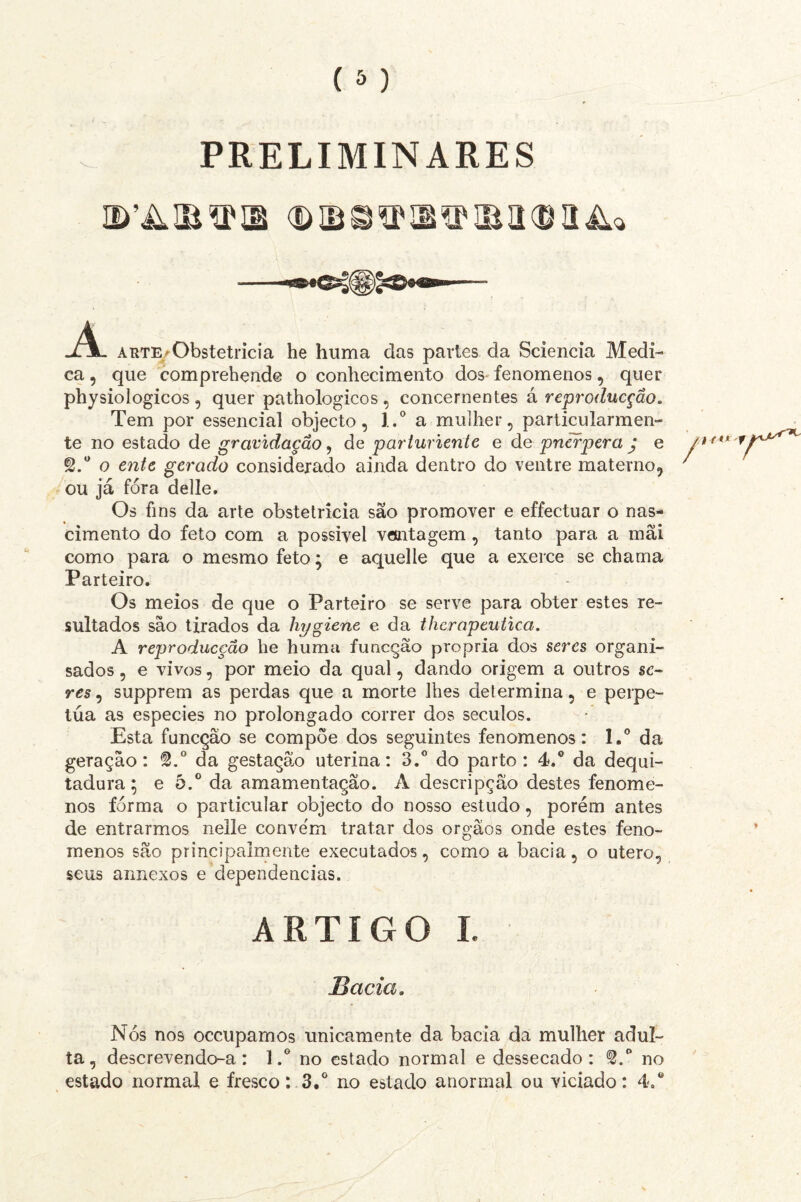 PRELIMINARES A arte/Obstetrícia he huma das partes da Sciencia Medi¬ ca , que comprehende o conhecimento dos fenomenos, quer physiologicos , quer pathologicos , concernentes á reproducção. Tem por essencial objecto, l.° a mulher, particularmen¬ te no estado de gravidação, de parturiente e de pnerpera j e o ente gerado considerado ainda dentro do ventre materno, ou já fora delle. Os fins da arte obstetrícia são promover e effectuar o nas¬ cimento do feto com a possível ventagem , tanto para a rnãi como para o mesmo feto; e aquelle que a exerce se chama Parteiro. Os meios de que o Parteiro se serve para obter estes re¬ sultados são tirados da hygiene e da thcrapcutica. A reproducção he huma funcção própria dos seres organi- sados, e vivos, por meio da qual, dando origem a outros «o res, supprem as perdas que a morte lhes determina, e perpe¬ tua as especies no prolongado correr dos séculos. Esta funcção se compõe dos seguintes fenomenos: l.° da geração: @.° da gestaçâlo uterina: 3.° do parto: 4,° da dequi- tadura; e 5.° da amamentação. A descripção destes fenome¬ nos forma o particular objecto do nosso estudo, porém antes de entrarmos nelle conve'm tratar dos orgãos onde estes feno¬ menos são principalmente executados, como a bacia, o utero, seus aimexos e dependencias. ARTIGO I. Bacia. Nós nos occupamos unicamente da bacia da mulher adul¬ ta, descrevendo-a: 1no estado normal e dessecado: S.° no estado normal e fresco: 3.° no estado anormal ou viciado: 4.®