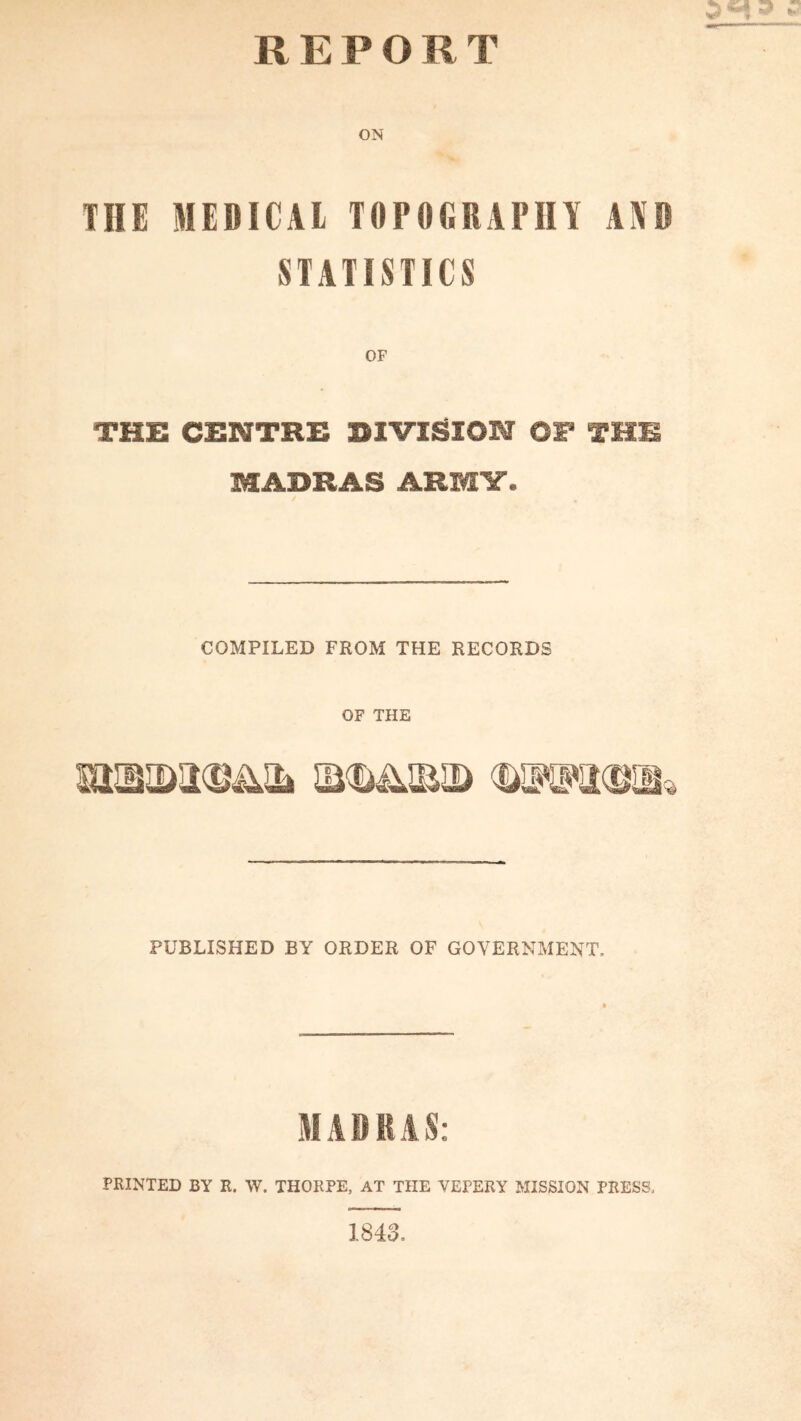 REPORT ON THE MEDICAL TOPOGRAPHY AYD STATISTICS THE CENTRE DIVISION OF THE MADRAS ARMY. COMPILED FROM THE RECORDS OF THE PUBLISHED BY ORDER OF GOVERNMENT. MADRAS: PRINTED BY R. W. THORPE, AT THE VEPERY MISSION PRESS, 1843.