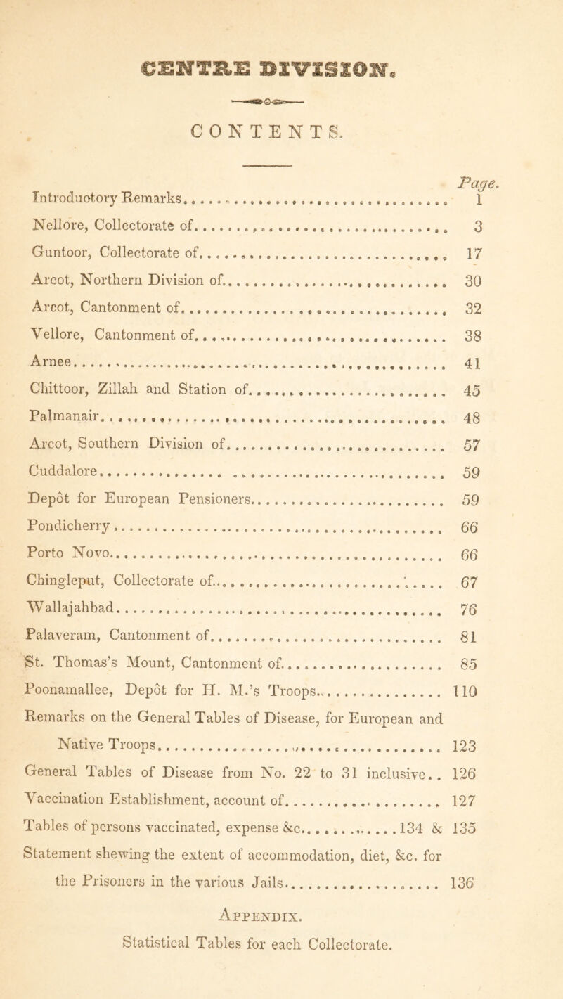 CONTENTS. Page. Introduotory Remarks. i Nellore, Collectorate of..... 3 Guntoor, Collectorate of....... 17 Arcot, Northern Division of.. 30 Arcot, Cantonment of. 32 Vellore, Cantonment of........... 38 Arnee. 41 Chittoor, Zillah and Station of..... 45 Palmanair. . . .... 48 Arcot, Southern Division of. 57 Cuddalore... 59 Depot for European Pensioners. 59 Pondicherry.. 55 Porto Novo. 55 Chingleput, Collectorate of........ 67 Wallajahbad. 75 Palaveram, Cantonment of. 81 St. Thomas’s Mount, Cantonment of.. 85 Poonamallee, Depot for H. M.’s Troops. 110 Remarks on the General Tables of Disease, for European and Native Troops. 123 General Tables of Disease from No. 22 to 31 inclusive.. 126 Vaccination Establishment, account of. 127 Tables of persons vaccinated, expense kc.134 k 135 Statement shewing the extent of accommodation, diet, kc. for the Prisoners in the various Jails.. 136 Appendix. Statistical Tables for each Collectorate.