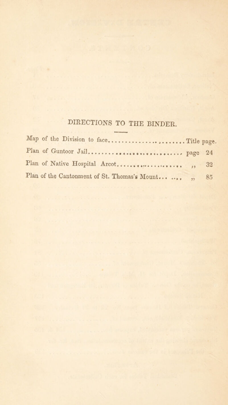 DIRECTIONS TO THE BINDER. Map of the Division to face,... .. Plan of Guntoor Jail.... Plan of Native Hospital Arcot........ Plan of the Cantonment of St. Thomas’s Mount... ,