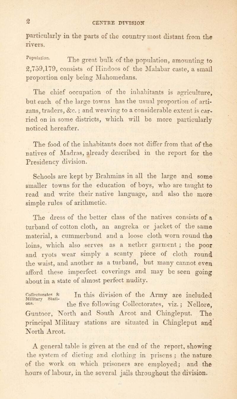 particularly in tlie parts of the country most distant from the rivers. Population. great bulk of the population, amounting to ^,759,179, consists of Hindoos of the Malabar caste, a small proportion only being Mahomedans. The chief occupation of the inhabitants is agriculture, but each of the large towns has the usual proportion .of arti- zans, traders, &c.; and weaving to a considerable extent is car¬ ried on in some districts, which will be more particularly noticed hereafter. The food of the inhabitants does not differ from that of the natives of Madras, already described in the report for the Presidency division. Schools are kept by Brahmins in all the large and some smaller towns for the education of boys, who are taught to read and write their native language, and also the more simple rules of arithmetic. The dress of the better class of the natives consists of a turband of cotton cloth, an angreka or jacket of the same material, a cummerbund and a loose cloth worn round the loins, which also serves as a nether garment ; the poor and ryots wmar simply a scanty piece of cloth round the waist, and another as a turband, but many cannot even afford these imperfect coverings and may be seen going about in a state of almost perfect nudity. Coiiectoratfis & thls division of the Army are included Military Stati- ^ '' the five following Collectorates, viz.; Nellore, Guntoor, Horth and South Arcot and Chingleput. The principal Military stations are situated in Chingleput and North Arcot. A general table is given at the end of the report, showing the system of dieting and clothing in prisons ; the nature of the work on which prisoners are employed; and the hours of labour, in the several jails throughout the division.