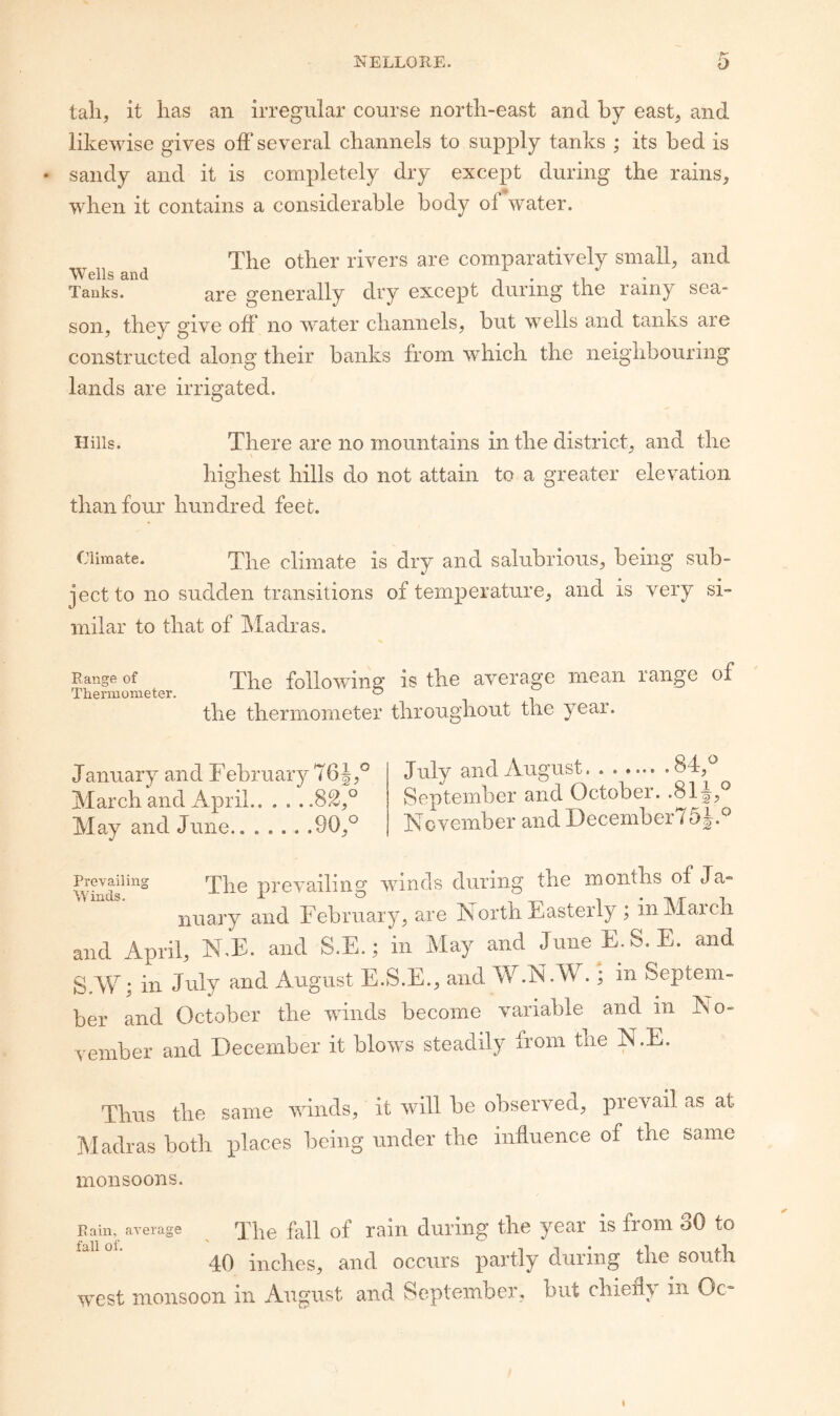 tall, it lias an irregular course nortli-east and by east, and likewise gives olF several channels to supply tanks ; its bed is • sandy and it is completely dry except during the rains, when it contains a considerable body ol water. The other rivers are comparatively small, and Wells and i • i Tanks. are generally dry except during the rainy sea¬ son, they give off no water channels, but wells and tanks are constructed along their banks from which the neighbouring lands are irrigated. Hills. There are no mountains in the district, and the highest hills do not attain to a greater elevation than four hundred feec. Climate. 'ppe climate is dry and salubrious, being sub¬ ject to no sudden transitions of temperature, and is very si¬ milar to that of IMadras. Range of The foliov/ing; is the average mean range of Thermometer. ^ the thermometer throughout the year. January and February 76 March and April. May and June.90,° July and August.84,° September and October. .81 November and December / 5J.° the months of Ja- North Easterly ; in March JuiieE.S.E. and in Septem- and in No- evailinj Lnds. The prevailing winds during nuary and February, are d April, N.E. and S.E.; in May and \V; in July and August E.S.E., and W.N.W.; r and October the wdnds become variable niber and December it blows steadily from the N.E. Thus the same winds, it will be observed, prevail as at Madras both places being under the influence of the same monsoons. Rain, average The fall of rain dui’ing the year is from oO to ' 40 inches, and occurs partly during the south west monsoon in August and September, but chiefly in Oc-