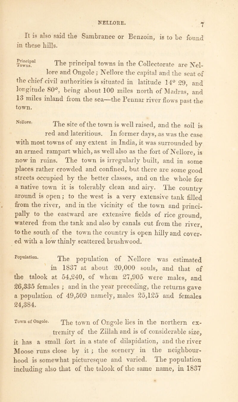 T It is also said the Sambranee or Benzoin, is to be found in these hills. The principal towns in the Collectorate are Nel- lore and Ongole ; Nellore the capital and the seat of the chief civil authorities is situated in latitude 14^^ 29, and longitude 80 , being about 100 miles north of IVladras, and 13 miles inland from the sea—the Pennar river flows past the town. Nellore. town is Well raised, and the soil is red and lateritious. In former days, as was the case with most towns of any extent in India, it Avas surrounded by an armed rampart which, as well also as the fort of Nellore, is now in ruins. The town is irregularly built, and in some places rather crowded and confined, but there are some good streets occupied by the better classes, and on the whole for a native town it is tolerably clean and airy. The country around is open; to the west is a very extensive tank filled from the river, and in the vicinity of the town and princi¬ pally to the eastward are extensiA^e fields of rice ground, AA^atered from the tank and also by canals cut from the river to the south of the toAvn the country is open hilly and cover¬ ed with a low thinly scattered brusliAvood. Population. jYie population of Nellore W’^as estimated in 1837 at about 20,000 souls, and that of the talook at 54,240, of whom 27,905 were males, and 26,335 females ; and in the year preceding, the returns gave a population of 49,509 namely, males 25,125 and females 24,384. Town of Ongole. 'j'pg |-Q^rn of Ongole lies in the northern ex¬ tremity of the Zillah and is of considerable size, it has a small fort in a state of dilapidation, and the river Moose runs close by it ; the scenery in the neighbour¬ hood is someAvhat picturesque and varied. The population including also that of the talook of the same name, in 1837