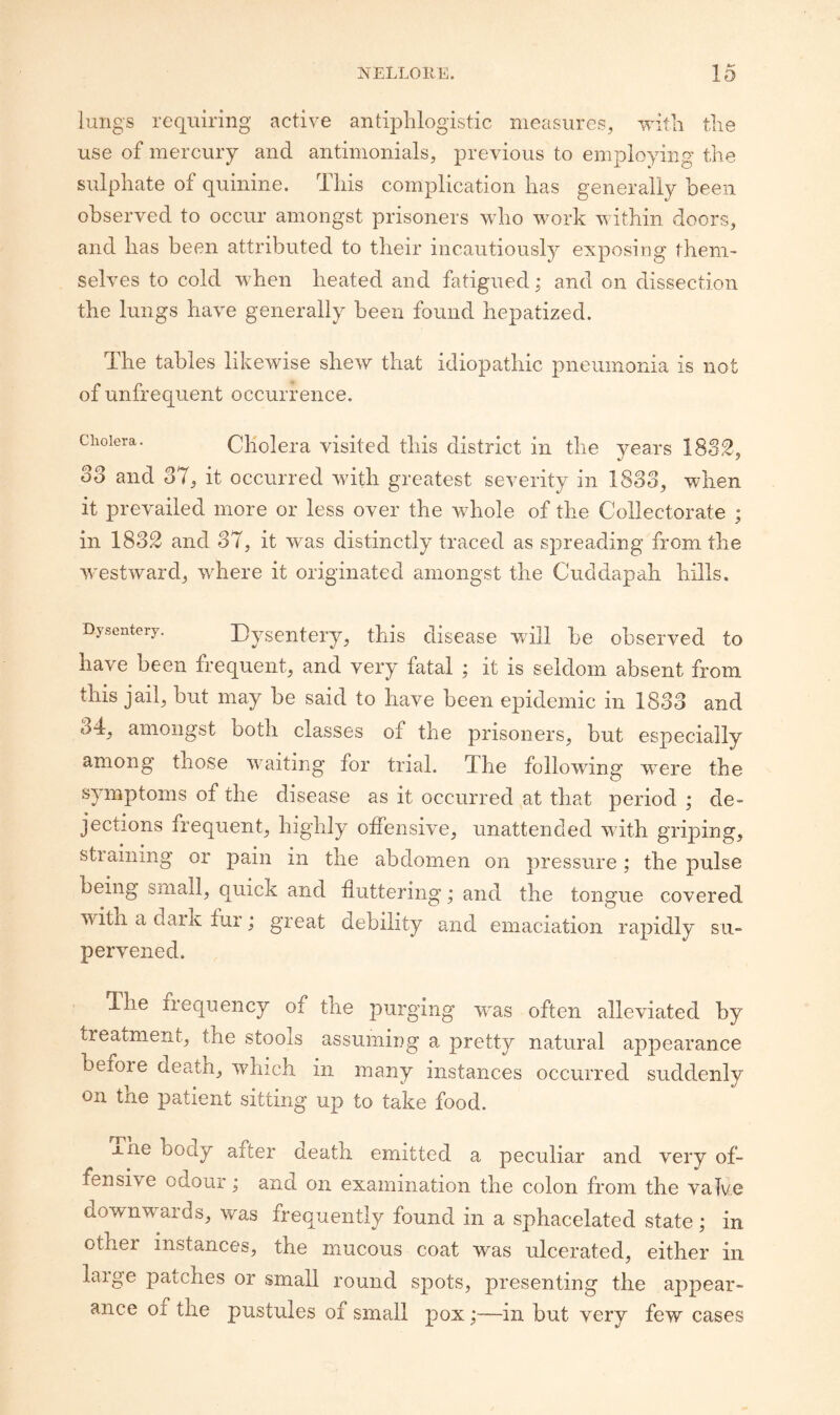 lungs requiring active antq^lilogistic measures, with tlie use of mercury and antinionials, previous to employing the sulphate of quinine. This complication has generally been observed to occur amongst prisoners who work within doors, and lias been attributed to their incautiously exposing them¬ selves to cold when heated and fatigued; and on dissection the lungs have generally been found hepatized. The tables likewise shew that idiopathic pneumonia is not of unfrequent occurrence. Cholera. CKolcra visitcd this district in the years 1882, oo and 37, it occurred with greatest severity in 1833, when it prevailed more or less over the whole of the Collectorate ; in 183.2 and 37, it was distinctly traced as spreading from the westward, where it originated amongst the Cuddapah hills. Dysentery. Dysentery, this disease will be observed to have been hequent, and very fatal ; it is seldom absent from this jail, but may be said to have been epidemic in 1833 and 34, amongst both classes of the prisoners, but especially among those waiting for trial. The following were the symptoms of the disease as it occurred at that period ; de¬ jections frequent, highly offensive, unattended with griping, straining or pain in the abdomen on pressure; the pulse being small, quick and fluttering; and the tongue covered with a dark fur; great debility and emaciation rapidly su¬ pervened. The frequency of the purging wns often alleviated by treatment, the stools assumiug a pretty natural appearance before death, which in many instances occurred suddenly on the patient sitting up to take food. iue body after death emitted a peculiar and very of¬ fensive odour; and on examination the colon from the valve downwards, was frequently found in a sphacelated state; in other instances, the mucous coat was ulcerated, either in large patches or small round spots, presenting the appear¬ ance of the pustules of small pox;—in but very few cases