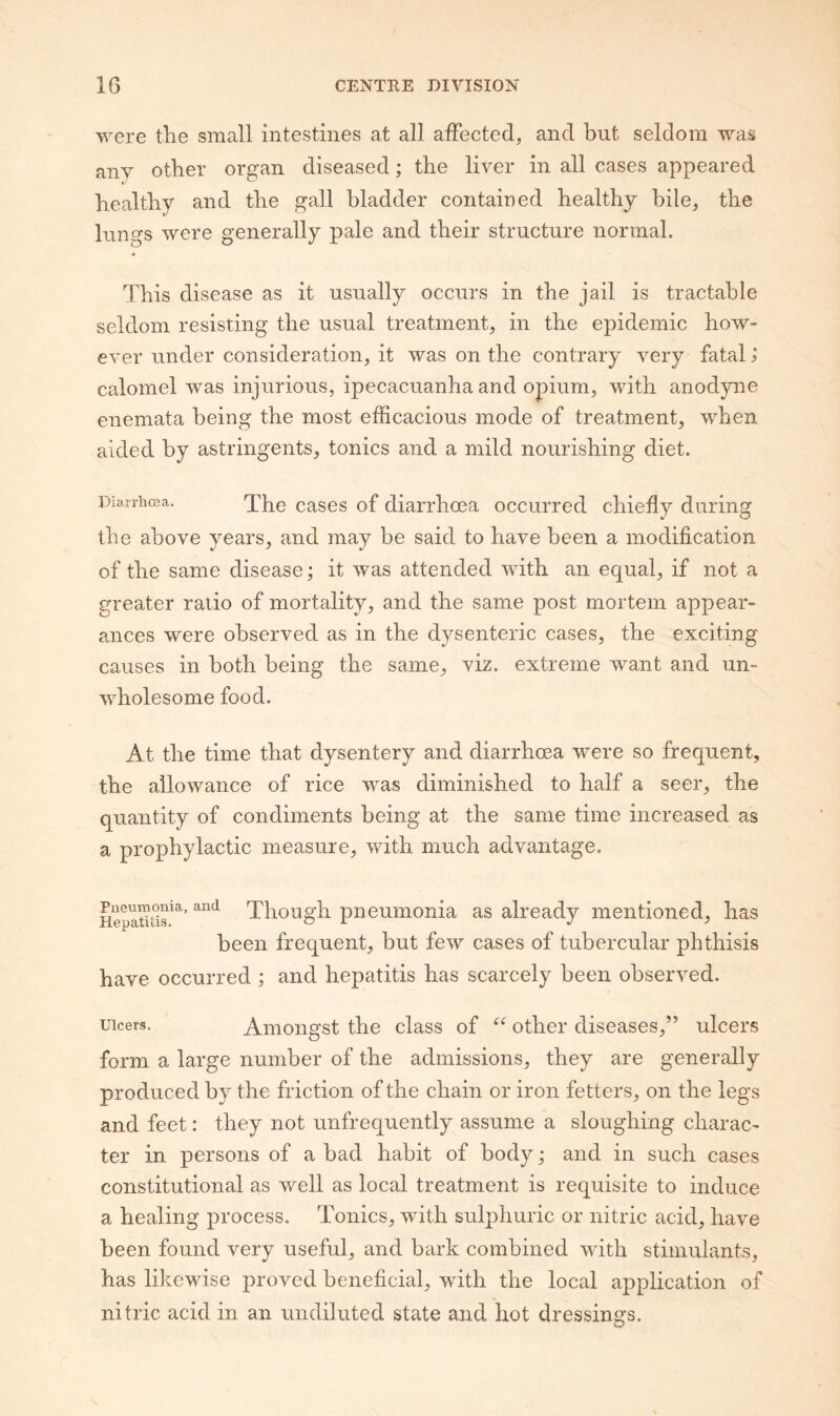 were the small intestines at all affected, and but seldom was any other organ diseased; the liver in all cases appeared healthy and the gall bladder contained healthy bile, the lungs were generally pale and their structure normal. This disease as it usually occurs in the jail is tractable seldom resisting the usual treatment, in the epidemic how¬ ever under consideration, it was on the contrary very fatal ^ calomel was injurious, ipecacuanha and opium, with anodyne enemata being the most efficacious mode of treatment, when aided by astringents, tonics and a mild nourishing diet. Diarrhcea. g^ses of diarrhoca occurred chiefly during the above years, and may be said to have been a modification of the same disease; it was attended with an equal, if not a greater ratio of mortality, and the same post mortem appear¬ ances were observed as in the dysenteric cases, the exciting causes in both being the same, viz. extreme want and un¬ wholesome food. At the time that dysentery and diarrhoea were so frequent, the allowance of rice was diminished to half a seer, the quantity of condiments being at the same time increased as a prophylactic measure, with much advantage. HepanSr^’ Though pneumonia as already mentioned, has been frequent, but few cases of tubercular phthisis have occurred; and hepatitis has scarcely been observed. Ulcers. Amongst the class of other diseases,” ulcers form a large number of the admissions, they are generally produced by the friction of the chain or iron fetters, on the legs and feet: they not unfrequently assume a sloughing charac¬ ter in persons of a bad habit of body; and in such cases constitutional as well as local treatment is requisite to induce a healing process. Tonics, with sulphuric or nitric acid, have been found very useful, and bark combined with stimulants, has likewise proved beneficial, with the local application of nitric acid in an undiluted state and hot dressings.