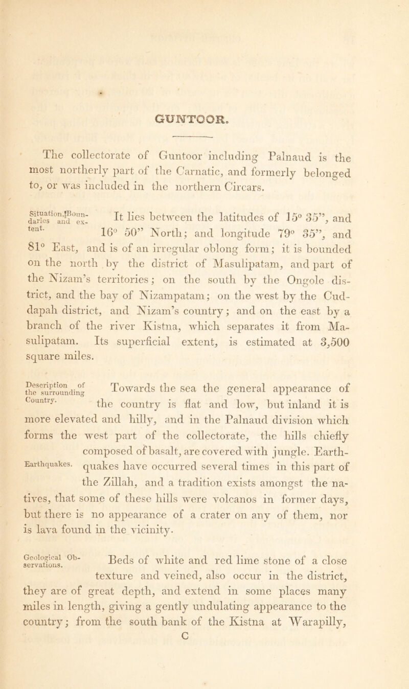 GXJNTOOR. The collectorate of Guntoor including Palnaud is the most northerly part of the Carnatic, and formerly belonged to, or was included in the northern Circars. between the latitudes of 15® 35’’, and 16® 50” North; and longitude 79® 35”, and 81® East, and is of an irregular oblong form; it is bounded on the north by the district of Masulipatam, and part of the Nizam’s territories; on the south by the Ongole dis¬ trict, and the bay of Nizampatam; on the west by the Cud- dapah district, and Nizam’s country; and on the east by a branch of the river Kistna, which separates it from Ma¬ sulipatam. Its superficial extent, is estimated at 3,500 square miles. Description of the surrounding Country. Towards the sea the general appearance of the country is flat and low, but inland it is more elevated and hilly, and in the Palnaud division which forms the west part of the collectorate, the hills chiefly composed of basalt, are covered with jungle. Earth- Earthquakes. quakes have occurred several times in this part of the Zillah, and a tradition exists amongst the na¬ tives, that some of these hills were volcanos in former days. but there is no appearance of a crater on any of them, nor is lava found in the vicinity. Srvmifus. Beds of white and red lime stone of a close texture and veined, also occur in the district, they are of great depth, and extend in some places many miles in length, giving a gently undulating appearance to the country; from the south bank of the Kistna at Warapilly, C