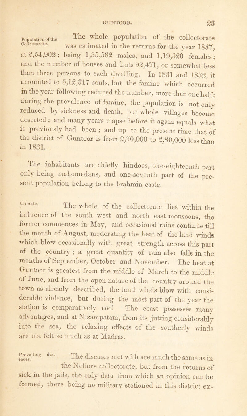 Population of the population of the collectorate Coiiectorate. estimated in the returns for the year 1837, atg,54,902; being 1,35,582 males, and 1,19,3^0 females; and the number of houses and huts 92,471, or somewhat less than three persons to each dwelling. In 1831 and 1832, it amounted to 5,12,317 souls, but the famine which occurred in the year following reduced the number, more than one half; during the prevalence of famine, the population is not only reduced by sickness and death, but whole villages become deserted; and many years elapse before it again equals what It previously had been ; and up to the present time that of the district of Guntoor is from 2,70,000 to 2,80,000 less than in 1831. The inhabitants are chiefly hindoos, one-eighteenth part only being mahomedans, and one-seventh part of the pre¬ sent population belong to the brahmin caste. \ Climate. whole of the collectorate lies within the influence of the south west and north east monsoons, the former commences in May, and occasional rains continue till the month of August, moderating the heat of the land winds which blow occasionally with great strength across this part of the country; a great quantity of rain also falls in the months of September, October and November. The heat at Guntoor is greatest from the middle of March to the middle of June, and from the open nature of the country around the town as already described, the land winds blow with consi¬ derable violence, but during the most part of the year the station is comparatively cool. The coast possesses many advantages, and at Nizampatam, from its jutting considerably into the sea, the relaxing eflfects of the southerly winds are not felt so much as at Madras. Prevailing eases. dis- The diseases met with are much the same as in the Nellore collectorate, but from the returns of sick in the jails, the only data from which an opinion can be formed, there being no military stationed in this district ex-