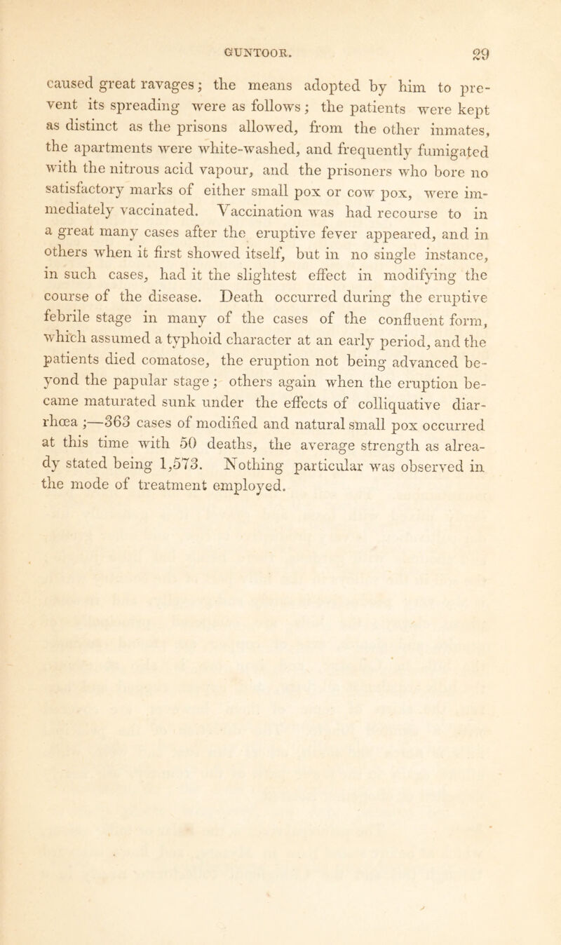 caused great ravages; the means adopted by him to pre¬ vent its spreading were as follows; the patients were kept as distinct as the prisons allowed, from the other inmates, the apartments were white-washed, and frequently fumigated with the nitrous acid vapour, and the prisoners who bore no satisfactory marks of either small pox or cow pox, were im¬ mediately vaccinated. Vaccination was had recourse to in a great many cases after the eruptive fever appeared, and in others when it first showed itself, but in no single instance, in such cases, had it the slightest effect in modifying the course of the disease. Death occurred during the eruptiv'e febrile stage in many of the cases of the confluent form, whfch assumed a typhoid character at an early period, and the patients died comatose, the eruption not being advanced be¬ yond the papular stage; others again when the eruption be¬ came maturated sunk under the effects of colliquative diar¬ rhoea ; 363 cases of modined and natural small pox occurred at this time with 50 deaths, the average strength as alrea¬ dy stated being 1,573. Nothing particular was observed in the mode of treatment employed.