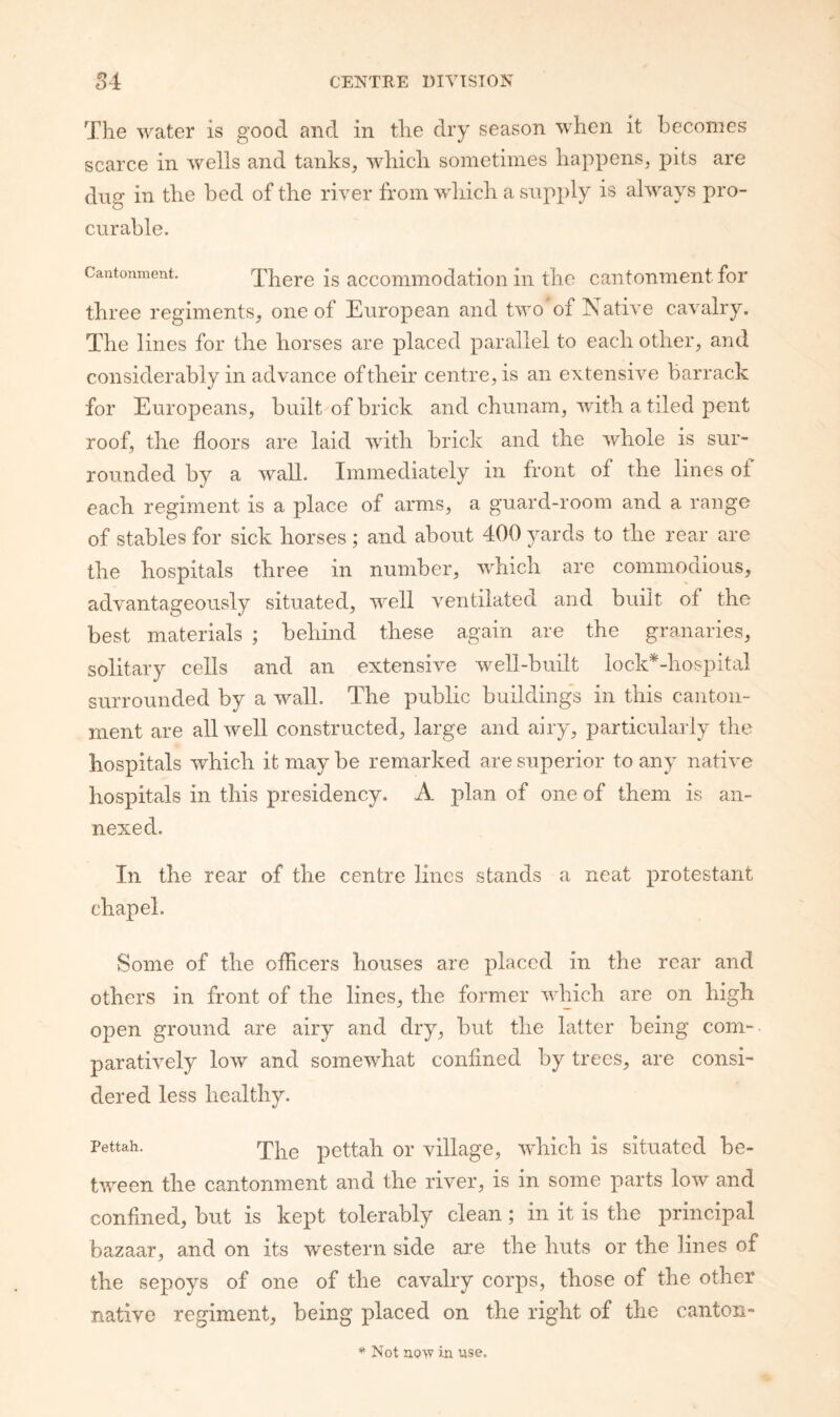 n 4 The water is good and in the dry season when it hecoines scarce in wells and tanks, which sometimes happens, pits are dug in the bed of the river from which a sup})ly is always pro¬ curable. Cantonment. There is accoiiimodation in the cantonment for three regiments, one of European and two of Native cavalry. The lines for the horses are placed parallel to each other, and considerably in advance of their centre, is an extensive barrack for Europeans, built of brick and chunam, with a tiled pent roof, the floors are laid with brick and the whole is sur¬ rounded by a wall. Immediately in front of the lines of each regiment is a place of arms, a guard-room and a range of stables for sick horses ; and about 400 yards to the rear are the hospitals three in number, which are commoaious, advantageously situated, well ventilated and built of the best materials ; behind these again are the granaries, solitary cells and an extensive well-built lock*-hospital surrounded by a wall. The public buildings in this canton¬ ment are all well constructed, large and airy, particularly the hospitals which it may be remarked are superior to any native hospitals in this presidency. A plan of one of them is an¬ nexed. In the rear of the centre lines stands a neat protestant chapel. Some of the officers houses are placed in the rear and others in front of the lines, the former which are on high open ground are airy and dry, but the latter being com¬ paratively low and somewhat confined by trees, are consi¬ dered less healthy. Pettah. pettah or village, which is situated be¬ tween the cantonment and the river, is in some parts low and confined, but is kept tolerably clean; in it is the principal bazaar, and on its western side are the huts or the lines of the sepoys of one of the cavalry corps, those of the other native regiment, being placed on the right of the canton- Not no>v in use.