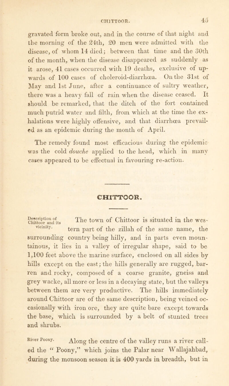 4o gravated form broke out, and in the course of that night and the morning of the 24th, 20 men were admitted with the disease, of whom 14 died; betw^een that time and the 30th of the month, when the disease disappeared as suddenly as it arose, 41 cases occurred with 19 deaths, exclusive of up¬ wards of 100 cases of choleroid-diarrhoea. On the 31st of May and 1st June, after a continuance of sultry weather, there was a heavy fall of rain when the disease ceased. It should be remarked, that the ditch of the fort contained much putrid water and filth, from which at the time the ex¬ halations were highly ofiensive, and that diarrhoea prevail¬ ed as an epidemic during the month of April. The remedy found most efiicacious during the epidemic was the cold douche aj^plied to the head, which in many cases appeared to be effectual in favouring re-action. CHITTOOR. cSSr^andits town of Chittoor is situated in the wes- vicinity. zillah of the same name, the surrounding country being hilly, and in parts even moun¬ tainous, it lies in a valley of irregular shape, said to be 1,100 feet above the marine surface, enclosed on all sides by hills except on the east; the hills generally are rugged, bar¬ ren and rocky, composed of a coarse granite, gneiss and grey wacke, all more or less in a decaying state, but the valleys between them are very productive. The hills immediately around Chittoor are of the same description, being veined oc¬ casionally with iron ore, they are quite bare except towards the base, w^hich is surrounded by a belt of stunted trees and shrubs. River Poony. Along the centre of the valley runs a river call¬ ed the Poony,” which joins the Palar near Wallajahbad, during the monsoon season it is 400 yards in breadth, but in