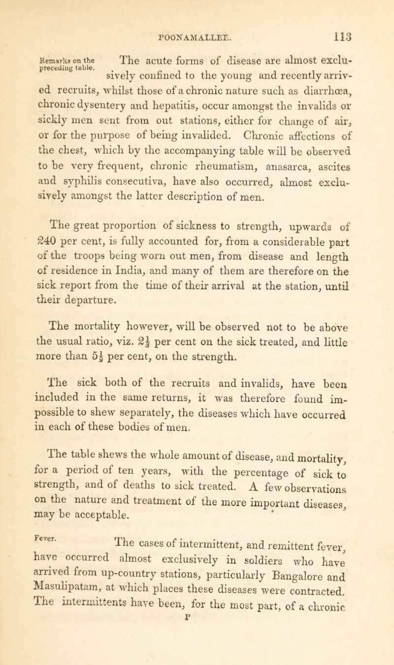 Hemarks on the The acute foi’iiis of clisease are almost exclu- preceding table. sively confined to the young and recently arriv¬ ed recruits, whilst those of a chronic nature such as diarrhoea, chronic dysentery and hepatitis, occur amongst the invalids or sickly men sent from out stations, either for change of air, or for the purpose of being invalided. Chi-onic affections of the chest, which by the accompanying table will be observed to be very frequent, chronic rheumatism, anasarca, ascites and syphilis consecutiva, have also occurred, almost exclu¬ sively amongst the latter description of men. The great proportion of sickness to strength, upwards of ^40 per cent, is fully accounted for, from a considerable part of the troops being worn out men, from disease and length of residence in India, and many of them are therefore on the sick report from the time of them arrival at the station, until their departure. The mortality however, will be observed not to be above the usual ratio, viz. 2^ per cent on the sick treated, and little more than 5| per cent, on the strength. The sick both of the recruits and invalids, have been included in the same returns, it was therefore found im¬ possible to shew separately, the diseases >vhich have occurred in each of these bodies of men. The table shews the whole amount of disease, and mortality, for a period of ten years, with the percentage of sick to strength, and of deaths to sick treated. A few observations on the nature and treatment of the more important diseases, may be acceptable. * The cases of intermittent, and remittent fever, have occurred almost exclusively in soldiers who have' arrived from up-country stations, particularly Bangalore and Masulipatam, at which places these diseases were contracted. The intermittents have been, for the most part, of a cLronic I*