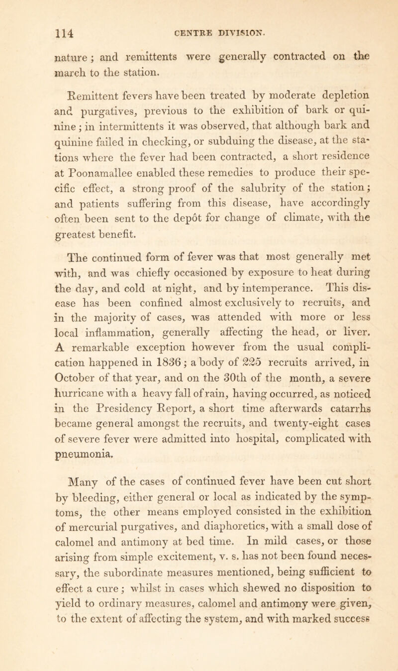 nature; and remittents were generally contracted on the march to the station. Remittent fevers have been treated by moderate depletion and purgatives, previous to the exhibition of bark or qui¬ nine ; in intermittents it was observed, that although bark and quinine failed in checking, or subduing the disease, at the sta¬ tions where the fever had been contracted, a short residence at Poonamallee enabled these remedies to produce their spe¬ cific effect, a strong proof of the salubrity of the station; and patients suffering from this disease, have accordingly often been sent to the depot for change of climate, with the greatest benefit. The continued form of fever was that most generally met with, and was chiefly occasioned by exposure to heat during the day, and cold at night, and by intemperance. This dis¬ ease has been confined almost exclusively to recruits, and in the majority of cases, was attended with more or less local inflammation, generally affecting the head, or liver. A remarkable exception however from the usual compli¬ cation happened in 1836; a body of recruits arrived, in October of that year, and on the 30th of the month, a severe hurricane with a heavy fall of rain, having occurred, as noticed in the Presidency Report, a short time afterwards catarrhs became general amongst the recruits, and twenty-eight cases of severe fever were admitted into hospital, complicated with pneumonia. Many of the cases of continued fever have been cut short by bleeding, either general or local as indicated by the symp¬ toms, the other means employed consisted in the exhibition of mercurial purgatives, and diaphoretics, with a small dose of calomel and antimony at bed time. In mild cases, or those arising from simple excitement, v. s. has not been found neces¬ sary, the subordinate measures mentioned, being sufficient to effect a cure; whilst in cases which shewed no disposition to yield to ordinary measures, calomel and antimony were given, to the extent of affecting the system, and with marked success