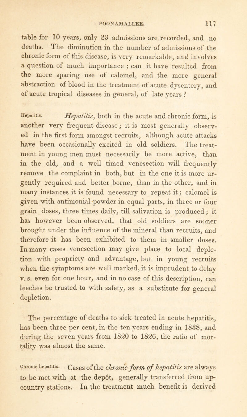 table for 10 years^ only 23 admissions are recorded, and no deaths. The diminution in the number of admissions of the chronic form of this disease, is very remarkable, and involves a question of much importance ; can it have resulted from the more sparing use of calomel, and the more general abstraction of blood in the treatment of acute dysentery, and of acute tropical diseases in general, of late years ? Hepatitis. Hepatitis, both in the acute and chronic form, is another very frequent disease; it is most generally observ¬ ed in the first form amongst recruits, although acute attacks have been occasionally excited in old soldiers. The treat¬ ment in young men must necessarily be more active, than in the old, and a well timed venesection will frequently remove the complaint in both, but in the one it is more ur¬ gently required and better borne, than in the other, and in many instances it is found necessary to repeat it; calomel is given with antimonial ^powder in equal parts, in three or four grain doses, three times daily, till salivation is produced; it has however been observed, that old soldiers are sooner- brought under the influence of the mineral than recruits, and therefore it has been exhibited to them in smaller doses. In many cases venesection may give place to local deple¬ tion with propriety and advantage, but in young recruits when the symptoms are well marked, it is imprudent to delay V. s. even for one hour, and in no case of this description, can leeches be trusted to with safety, as a substitute for general depletion. The percentage of deaths to sick treated in acute hepatitis, has been three per cent, in the ten years ending in 1838, and during the seven years from 1820 to 1826, the ratio of mor¬ tality was almost the same. Chronic hepatitis. Cases of the chro?iic form of hepatitis are always to be met with at the depot, generally transferred from up- country stations. In the treatment much benefit is derived