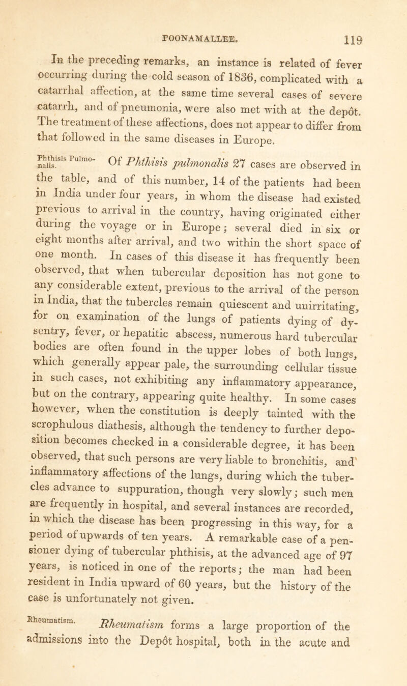 In the preceding remarks, an instance is related of fever occurring during the cold season of 1836, complicated with a catarrhal affection, at the same time several cases of severe catarrh, and of pneumonia, were also met with at the depot. X'he tieatment of these affections, does not appear to differ from that followed in the same diseases in Europe. Phthisis puhnonalis 27 cases are observed in the table, and of this number, 14 of the patients had been in India under four years, in whom the disease had existed previous to arrival in the country, having originated either duiing the voyage or in Europe; several died in six or eight months after arrival, and two within the short space of one month. In cases of this disease it has frequently been obseived, that when tubercular deposition has not gone to any considerable extent, previous to the arrival of the person in India, that the tubercles remain quiescent and unirritating, foi on examination of the lungs of patients dying of dy- sentry, fever, or hepatitic abscess, numerous hard tubercular bodies are often found in the upper lobes of both luno's, which generaUy appear pale, the surrounding cellular tissue in such cases, not exhibiting any inflammatory appearance, but on the contrary, appearing quite healthy. In some cases however, when the constitution is deeply tainted with the scrophulous diathesis, although the tendency to further depo¬ sition becomes checked in a considerable degree, it has been observed, that such persons are very liable to bronchitis, and inflammatory affections of the lungs, during which the tuber¬ cles advance to suppuration, though very slowly; such men are frequently in hospital, and several instances are recorded, in which the disease has been progressing in this way, for a period of upwards of ten years. A remarkable case of a pen¬ sioner dying of tubercular phthisis, at the advanced age of 97 years, is noticed in one of the reports; the man had been resident in India upward of 60 years, but the history of the case is unfortunately not given. Rheumatism, PheumaHsm forms a large proportion of the admissions into the Depot hospital, both in the acute and