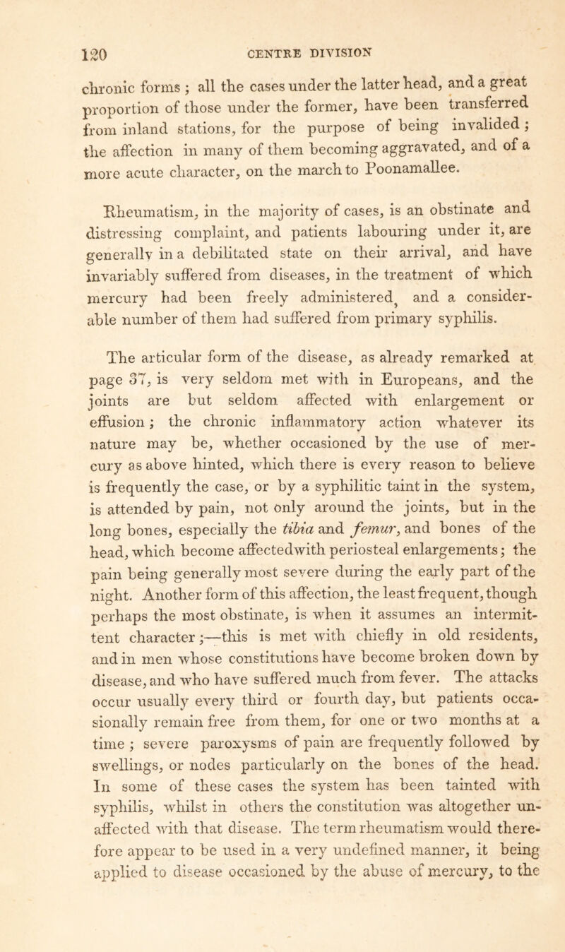 chronic forms ; all the cases under the latter head, and a great proportion of those under the former, have been transferred from inland stations, for the purpose of being invalided; the affection in many of them becoming aggravated, and of a more acute character, on the march to Poonamallee. Pheumatism, in the majority of cases, is an obstinate and distressing complaint, and patients labouring under it, are generally in a debilitated state on their arrival, and have invariably suffered from diseases, in the treatment of which mercury had been freely administered^ and a consider¬ able number of them had suffered from primary syphilis. The articular form of the disease, as already remarked at page oT, is very seldom met with in Europeans, and the joints are but seldom affected with enlargement or effusion; the chronic inflammatory action whatever its nature may be, whether occasioned by the use of mer¬ cury as above hinted, which there is every reason to believe is frequently the case, or by a syphilitic taint in the system, is attended by pain, not only around the joints, but in the long bones, especially the tibia and femur^ and bones of the head, which become affectedwith periosteal enlargements \ the pain being generally most severe during the early part of the night. Another form of this affection, the least frequent, though perhaps the most obstinate, is when it assumes an intermit¬ tent characterthis is met with chiefly in old residents, and in men whose constitutions have become broken down by disease, and who have suffered much from fever. The attacks occur usually every third or fourth day, but patients occa¬ sionally remain free from them, for one or two months at a time ; severe paroxysms of pain are frequently followed by swellings, or nodes particularly on the bones of the head. In some of these cases the system has been tainted with syphilis, whilst in others the constitution was altogether un¬ affected with that disease. The term rheumatism would there¬ fore appear to be used in a very undefined manner, it being applied to disease occasioned by the abuse of mercury, to the