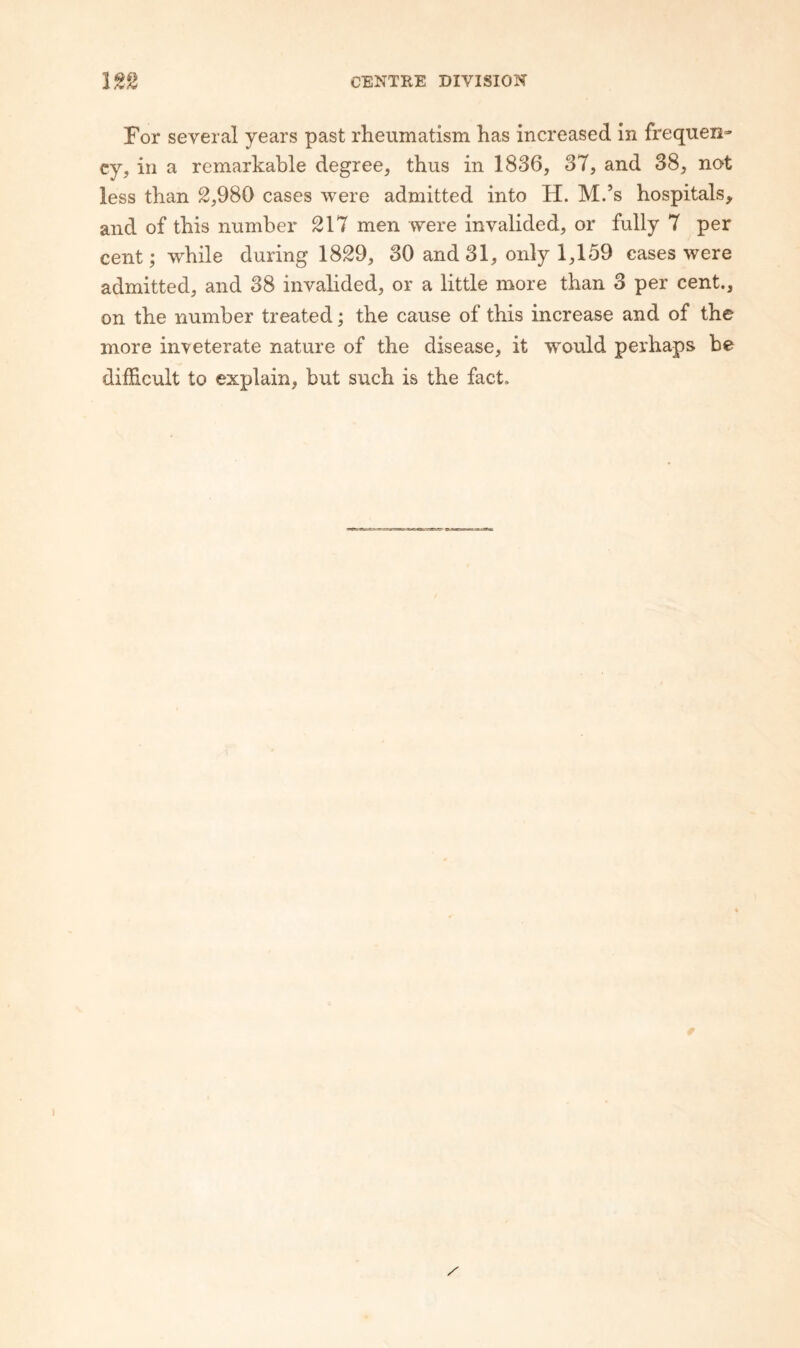 For several years past rheumatism has increased in frequen¬ cy, in a remarkable degree, thus in 1836, 37, and 38, not less than 2,980 cases were admitted into H. M.’s hospitals, and of this number 217 men were invalided, or fully 7 per cent; while during 1829, 30 and 31, only 1,159 cases were admitted, and 38 invalided, or a little more than 3 per cent., on the number treated; the cause of this increase and of the more inveterate nature of the disease, it would perhaps be difEcult to explain, but such is the fact.