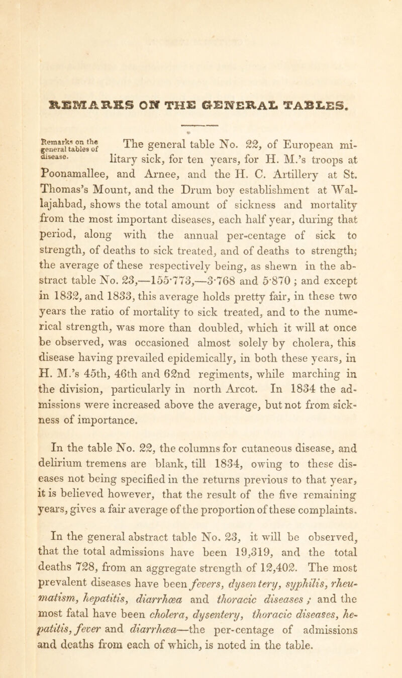 »,£MAXt.»S OH TH£ G1SNBB.AI. TABI.ES. Remarks on the eneraltables of isease. The general table No. 22, of European mi¬ litary sick, for ten years, for H. M.’s troops at Poonamallee, and Arnee, and the H. C. Artillery at St. Thomas’s Mount, and the Drum boy establishment at Wal- lajahbad, shows the total amount of sickness and mortality from the most important diseases, each half year, during that period, along with the annual per-centage of sick to strength, of deaths to sick treated, and of deaths to strength; the average of these respectively being, as shewn in the ab¬ stract table No. 2S,—155*773,—3*768 and 5*870 ; and except in 18S2, and 1833, this average holds pretty fair, in these two years the ratio of mortality to sick treated, and to the nume¬ rical strength, was more than doubled, which it will at once be observed, was occasioned almost solely by cholera, this disease having prevailed epidemically, in both these years, in H. M.’s 45th, 46th and 62nd regiments, while marching in the division, particularly in north Arcot. In 1834 the ad¬ missions were increased above the average, but not from sick¬ ness of importance. In the table No. 22, the columns for cutaneous disease, and delirium tremens are blank, till 1834, owing to these dis¬ eases not being specified in the returns previous to that year, it is believed however, that the result of the five remaining years, gives a fair average of the proportion of these complaints. In the general abstract table No. 23, it will be observed^ that the total admissions have been 19,319, and the total deaths 728, from an aggregate strength of 12,402. The most prevalent diseases have heen fevers, dysentery, syphilis, rJieu^ niatism, hepatitis, diarrhoea and thoracic diseases; and the most fatal have been cholera, dysentery, thoracic diseases, he^ patitIS, fever sxidi diarrhoea—the per-centage of admissions and deaths from each of which, is noted in the table.