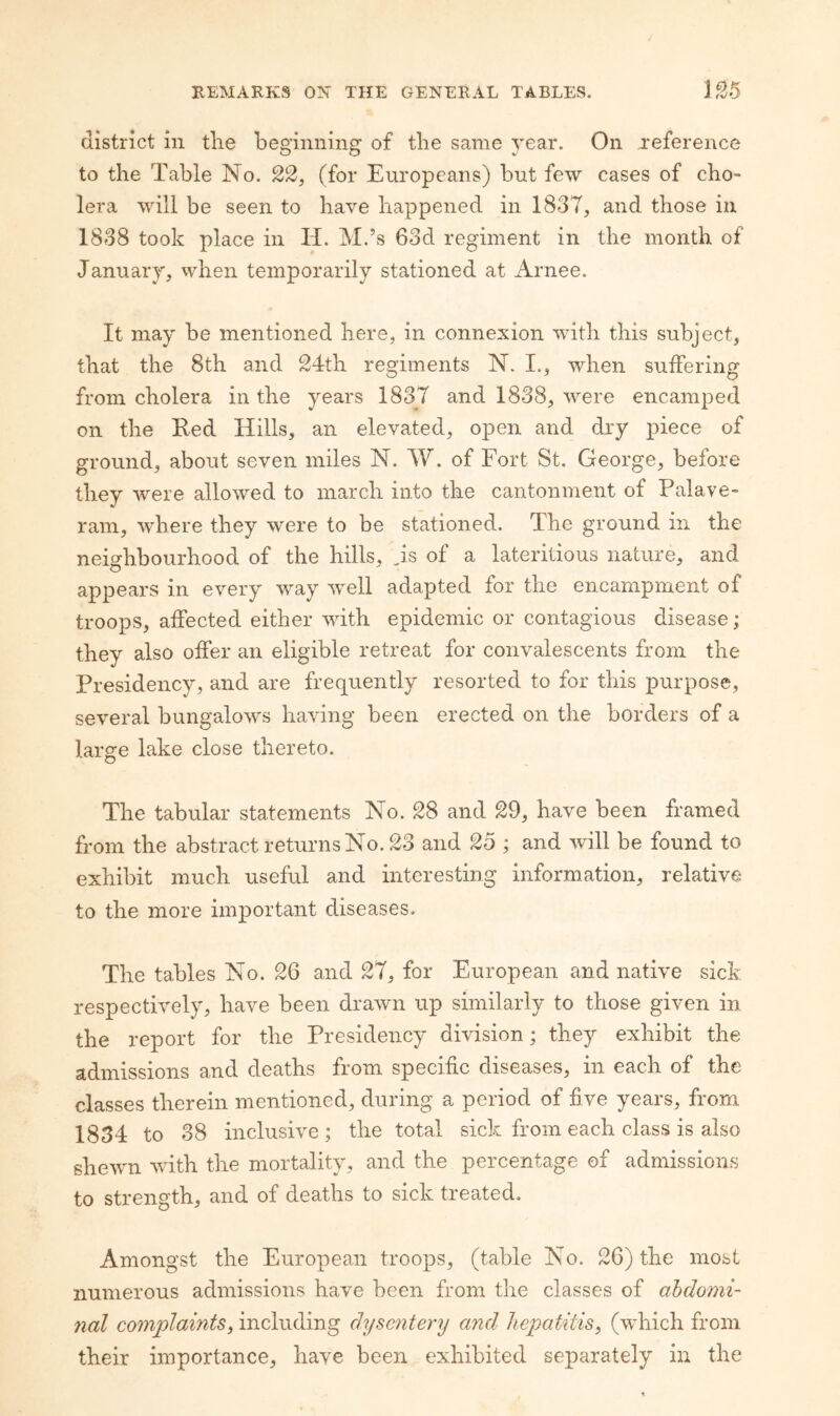 EEMARKS ON THE GENERAL TABLES. L^5 district in tlie beginning of tlie same year. On xeference to the Table No. 22, (for Europeans) but few cases of cho¬ lera will be seen to have happened in 183T, and those in 1838 took place in li. M.’s 63d regiment in the month of January, when temporarily stationed at Arnee. It may be mentioned here, in connexion with this subject, that the 8th and 24th regiments N. I., when suffering from cholera in the years 183T and 1838, were encamped on the Red Hills, an elevated, open and dry piece of ground, about seven miles N. W. of Fort St. George, before they were allowed to march into the cantonment of Palave- ram, where they were to be stationed. The ground in the neicrhbourhood of the hills, is of a lateritious nature, and appears in every way well adapted for the encampment of troops, affected either with epidemic or contagious disease; they also offer an eligible retreat for convalescents from the Presidency, and are frequently resorted to for this purpose, several bungalows having been erected on the borders of a large lake close thereto. The tabular statements No. 28 and 29, have been framed from the abstract returns No. 23 and 25 ; and will be found to exhibit much useful and interesting information, relative to the more important diseases. The tables No. 26 and 2T, for European and native sick respectively, have been drawn up similarly to those given in the report for the Presidency division; they exhibit the admissions and deaths from specific diseases, in each of the classes therein mentioned, during a period of five years, from 1834 to 38 inclusive ; the total sick from each class is also shewn with the mortality, and the percentage of admissions to strength, and of deaths to sick treated. Amongst the European troops, (table No. 26) the most numerous admissions have been from the classes of abdomi¬ nal complaints^ including dysentery and hepatitis^ (which from their importance, have been exhibited separately in the