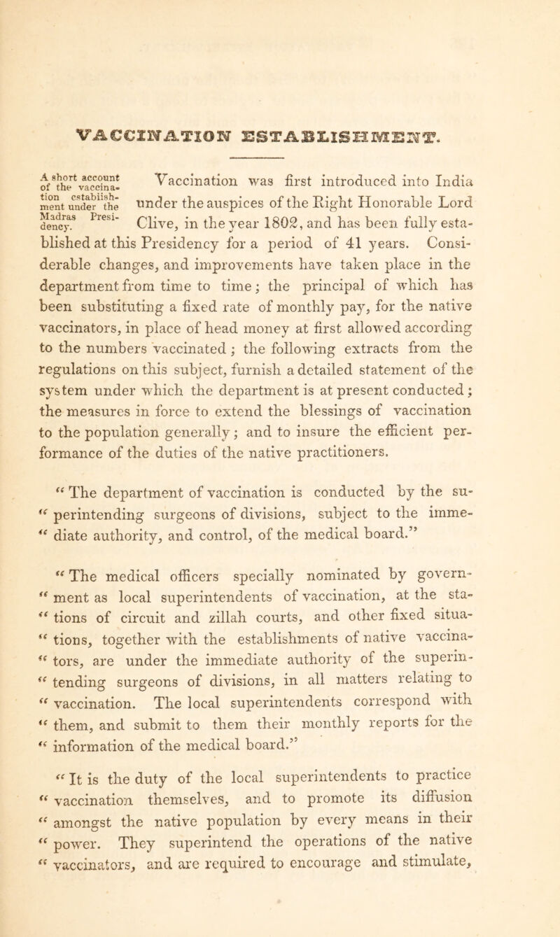 VACCINiLTION of^thJ^vTccina! Vaccinatioii was first introduced into India ment undS'^^he Under the auspices of the Right Honorable Lord dencj\* Clive, in the year 1802, and has been fully esta- blished at this Presidency for a period of 41 years. ConsL derable changes, and improvements have taken place in the department from time to time; the principal of which has been substituting a fixed rate of monthly pay, for the native vaccinators, in place of head money at first allowed according to the numbers Vaccinated; the following extracts from the regulations on this subject, furnish a detailed statement of the system under which the department is at present conducted; the measures in force to extend the blessings of vaccination to the population generally; and to insure the efficient per¬ formance of the duties of the native practitioners. “ The department of vaccination is conducted by the su« per intending surgeons of divisions, subject to the imme» diate authority, and control, of the medical board.” The medical officers specially nominated by govern^ ment as local superintendents of vaccination, at the sta° tions of circuit and zillah courts, and other fixed situa- tions, together with the establishments of native vaccina- tors, are under the immediate authority of the superin- tending surgeons of divisions, in all matters relating to vaccination. The local superintendents correspond with them, and submit to them their monthly reports for the information of the medical board.” It is the duty of the local superintendents to practice vaccination themselves, and to promote its diffusion  amongst the native population by every means in their  power. They superintend the operations of the native vaccinators, and are required to encourage and stimulate.