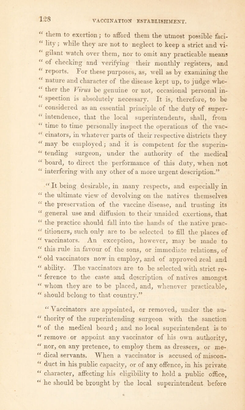 them to exertion; to afford them the utmost possible faci¬ lity ; while they are not to neglect to keep a strict and vi- gilant watch over them, nor to omit any practicable means of checking and verifying their monthly registers, and rejDorts. For these purposes, as, well as by examining the nature and character of the disease kept up, to judge whe- ther the Virus be genuine or not, occasional personal in- spection is absolutely necessary. It is, therefore, to be considered as an essential principle of the duty of super- intendence, that the local superintendents, shall, from time to time personally inspect the operations of the vac- cinators, in whatever parts of their respective districts they may be employed; and it is competent for the superin- tending surgeon, under the authority of the medical board, to direct the performance of this duty, when not interfering with any other of a more urgent description.” It being desirable, in many respects, and especially in the ultimate view of devolving on the natives themselves the preservation of the vaccine disease, and trusting its general use and diffusion to their unaided exertions, that the practice should fall into the hands of the native j)rac- titioners, such only are to be selected to fill the places of vaccinators. An exception, however, may be made to this rule in favour of the sons, or immediate relations, of '' old vaccinators now in em^ffoy, and of approved zeal and ability. The vaccinators are to be selected with strict re- ference to the caste and description of natives amongst whom they are to be placed, and, whenever X3racticable, should belong to that country.” ^^Vaccinators are appointed, or removed, under the au- thority of the superintending surgeon with the sanction of the medical board; and no local superintendent is to remove or apj^oiiit any vaccinator of his own authority, nor, on any pretence, to employ them as dressers, or me- dical servants. When a vaccinator is accused of miscon- duct in his public cax>acity, or of any offence, in his private character, affecting his eligibility to hold a public office, he should be brought by the local superintendent before