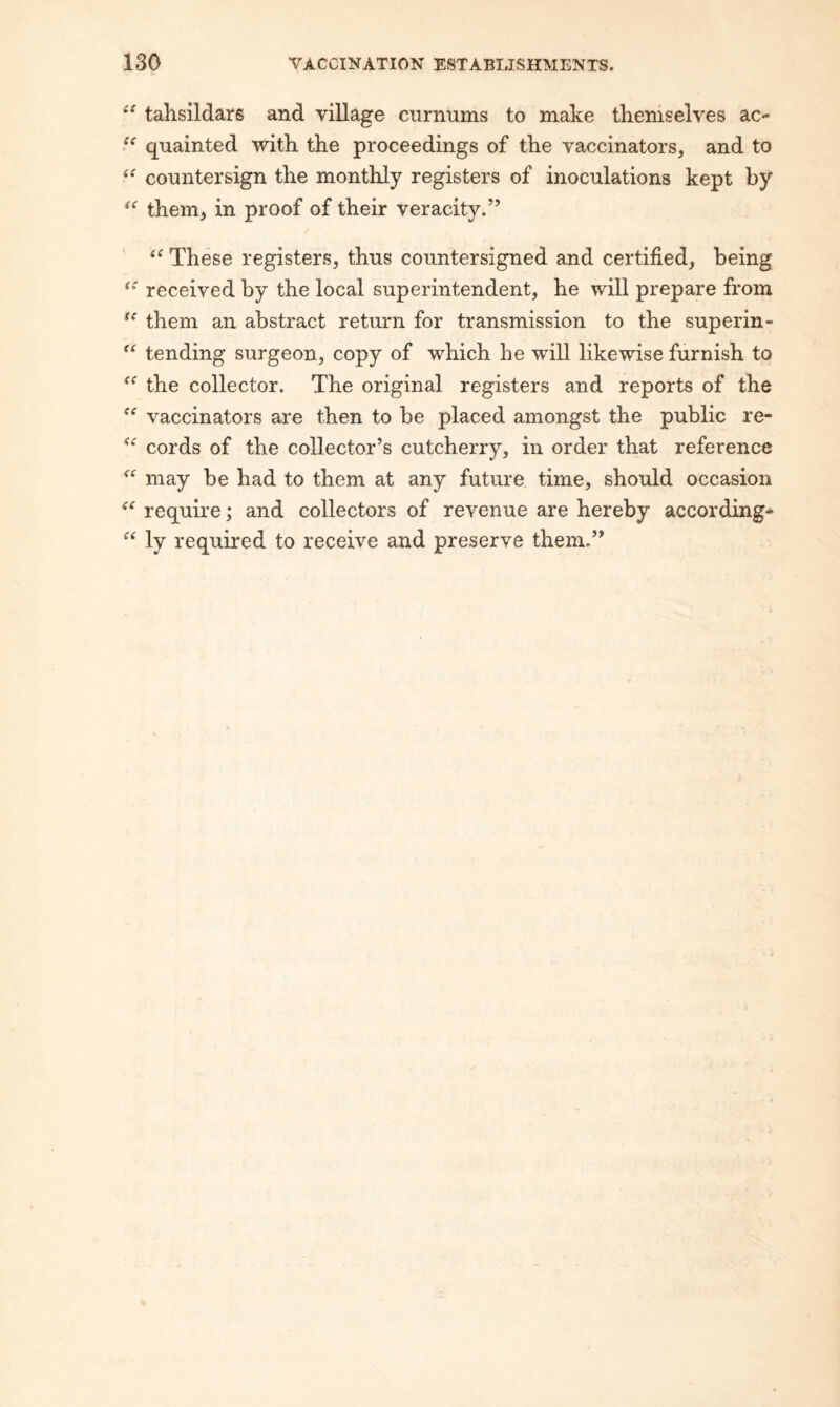 tahsildars and village curnums to make tkeniselves ac- qnainted with the proceedings of the vaccinators, and to countersign the monthly registers of inoculations kept by them, in proof of their veracity.” These registers, thus countersigned and certified, being received by the local superintendent, he will prepare from them an abstract return for transmission to the superin- tending surgeon, copy of which he will likewise furnish to the collector. The original registers and reports of the vaccinators are then to be placed amongst the public re- cords of the collector’s cutcherry, in order that reference may be had to them at any future time, should occasion require; and collectors of revenue are hereby according- ly required to receive and preserve them.”