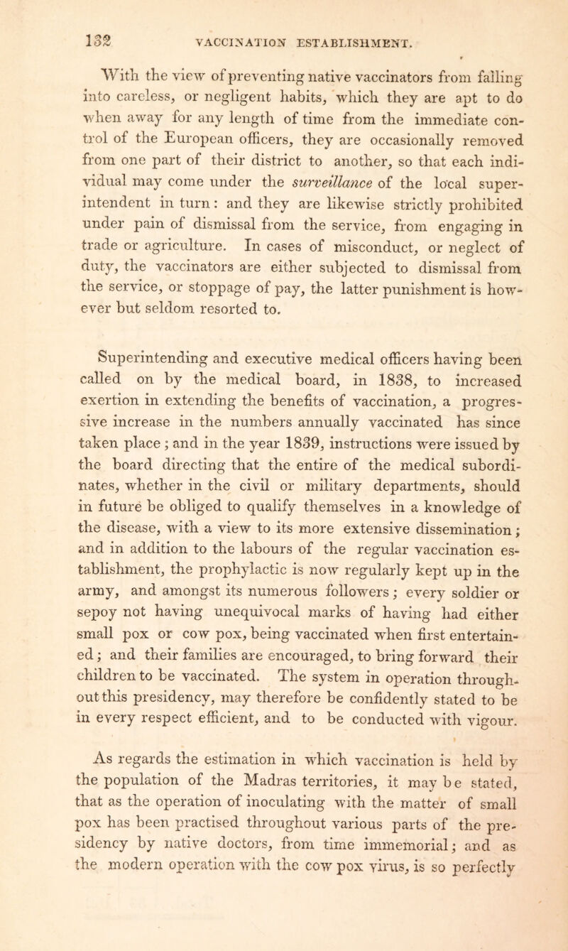 With the view of preventing native vaccinators from falling into careless, or negligent habits, ‘which they are apt to do when away for any length of time from the immediate con¬ trol of the European officers, they are occasionally removed from one part of their district to another, so that each indi¬ vidual may come under the surveillayice of the local super¬ intendent in turn: and they are likewise strictly prohibited under pain of dismissal from the service, from engaging in trade or agriculture. In cases of misconduct, or neglect of duty, the vaccinators are either subjected to dismissal from tne service, or stoppage of pay, the latter punishment is how¬ ever but seldom resorted to. Superintending and executive medical officers having been called on by the medical board, in 1838, to increased exertion in extending the benefits of vaccination, a progres¬ sive increase in the numbers annually vaccinated has since taken place; and in the year 1839, instructions were issued by the board directing that the entire of the medical subordi¬ nates, whether in the civil or military departments, should in future be obliged to qualify themselves in a knowledge of the disease, with a view to its more extensive dissemination; and in addition to the labours of the regular vaccination es¬ tablishment, the prophylactic is now regularly kept up in the army, and amongst its numerous followers ; every soldier or sepoy not having unequivocal marks of having had either small pox or cow pox, being vaccinated when first entertain¬ ed ; and their families are encouraged, to bring forward their children to be vaccinated. The system in operation through¬ out this presidency, may therefore be confidently stated to be in every respect efficient, and to be conducted with vigour. As regards the estimation in which vaccination is held by the population of the Madras territories, it may b e stated, that as the operation of inoculating with the matter of small pox has been practised throughout various parts of the pre¬ sidency by native doctors, from time immemorial; and as the modern operation with the cow pox yirus, is so perfectly