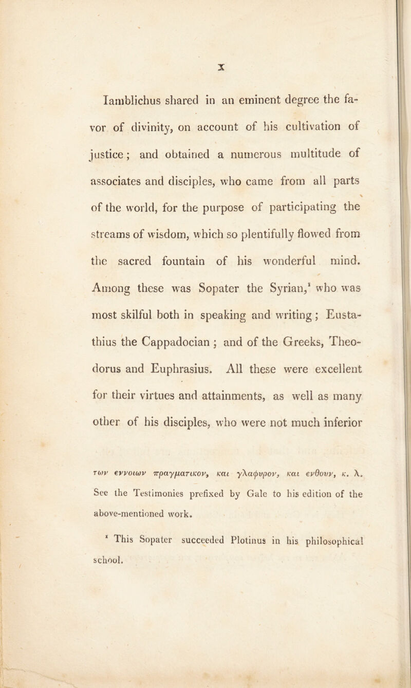 lamblichus shared in an eminent degree the fa- vor of divinity, on account of his cultivation of justice; and obtained a numerous multitude of associates and disciples, who came from all parts - \ of the world, for the purpose of participating the streams of wisdom, which so plentifully flowed from the sacred fountain of his wonderful mind. Among these was Sopater the Syrian/ who -was most skilful both in speaking and waiting; Eusta- thius the Cappadocian ; and of the Greeks, Theo- doras and Euphrasius. All these were excellent for their virtues and attainments, as well as many other of his disciples, who were not much inferior των εννοιών πραγματικόν, και γλαφυρόν, και ενθουν, κ. λ. See the Testimonies prefixed by Gale to his edition of the above-mentioned work. This Sopater succeeded Plotinus in his philosophical school»