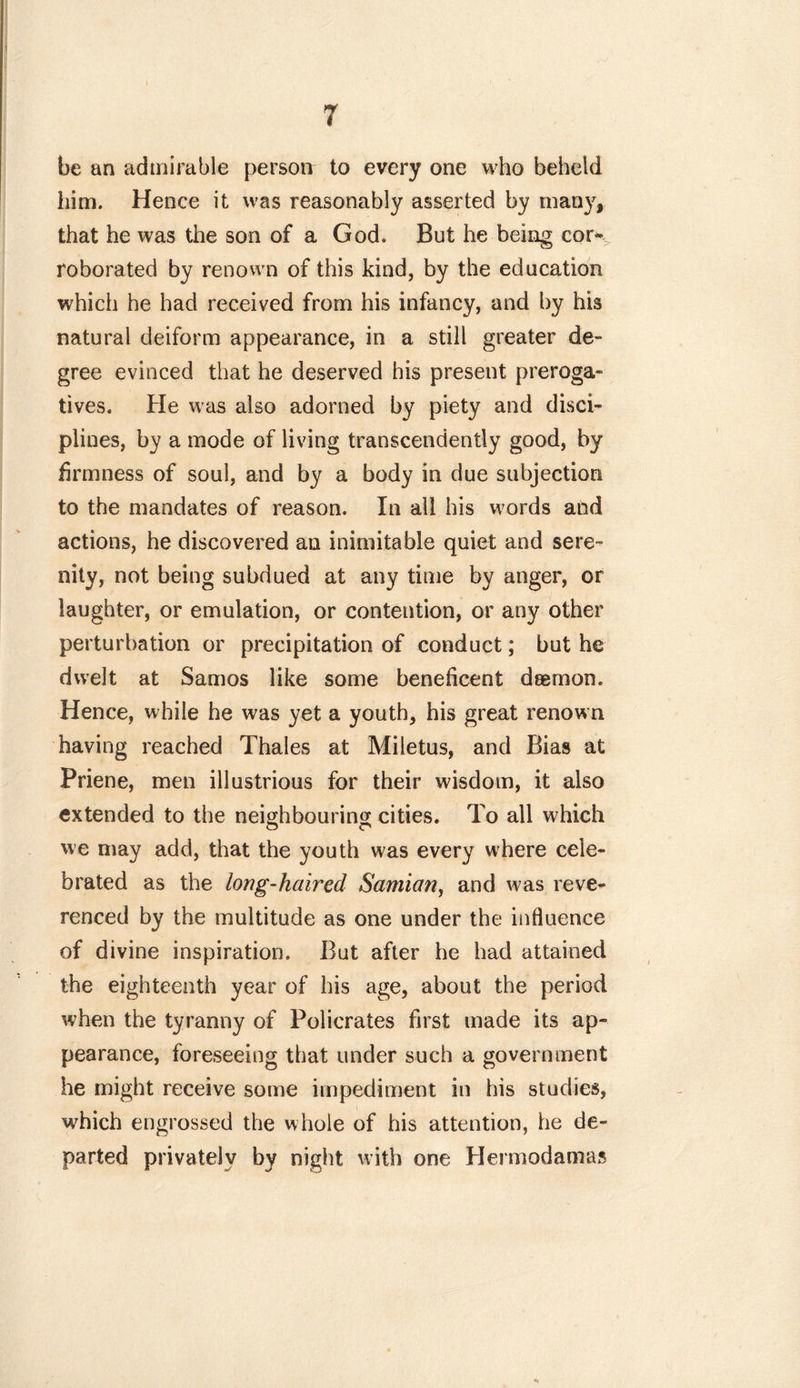 be an admirable person to every one who beheld him. Hence it was reasonably asserted by many, that he was the son of a God. But he being cor* roborated by renown of this kind, by the education which he had received from his infancy, and by his natural deiform appearance, in a still greater de- gree evinced that he deserved his present preroga- tives. He was also adorned by piety and disci- plines, by a mode of living transcendently good, by firmness of soul, and by a body in due subjection to the mandates of reason. In all his words aild actions, he discovered an inimitable quiet and sere- nity, not being subdued at any time by anger, or laughter, or emulation, or contention, or any other perturbation or precipitation of conduct; but he dwelt at Samos like some beneficent daemon. Hence, while he was yet a youth, his great renown having reached Thales at Miletus, and Bias at Priene, men illustrious for their wisdom, it also extended to the neighbouring cities. To all which we may add, that the youth was every where cele- brated as the long-haired Samian, and was reve- renced by the multitude as one under the influence of divine inspiration. But after he had attained the eighteenth year of his age, about the period when the tyranny of Policrates first made its ap- pearance, foreseeing that under such a government he might receive some impediment in his studies, which engrossed the whole of his attention, he de- parted privately by night with one Hermodamas